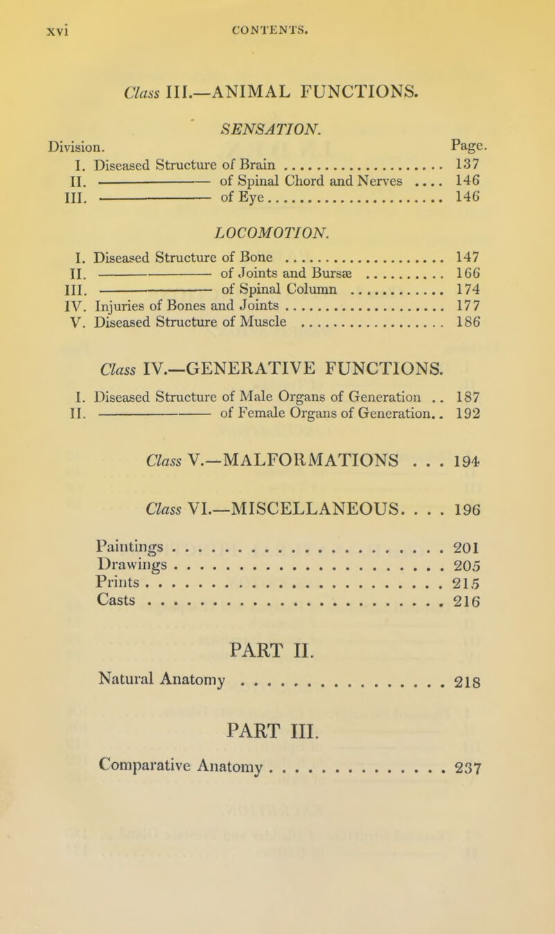 CONTENTS. Class III.—ANIMAL FUNCTIONS. SENSATION. Division. Page. I, Diseased Structure of Brain 137 II. of Spinal Chord and Nerves .... 146 III, of Eye 146 LOCOMOTION. I. Diseased Structure of Bone 147 II. of Joints and Bursae 166 III. of Spinal Column 174 IV. Injuries of Bones and Joints 177 V. Diseased Structure of Muscle 186 Class IV.—GENERATIVE FUNCTIONS. I. Diseased Structure of Male Organs of Generation .. 187 II. of Female Organs of Generation.. 192 Class V.—MALFORMATIONS ... 194 Cto VI.—MISCELLANEOUS. ... 196 Paintings 201 Drawings 205 Prints 215 Casts 216 PART II. Natural Anatomy 218 PART III. Comparative Anatomy 237