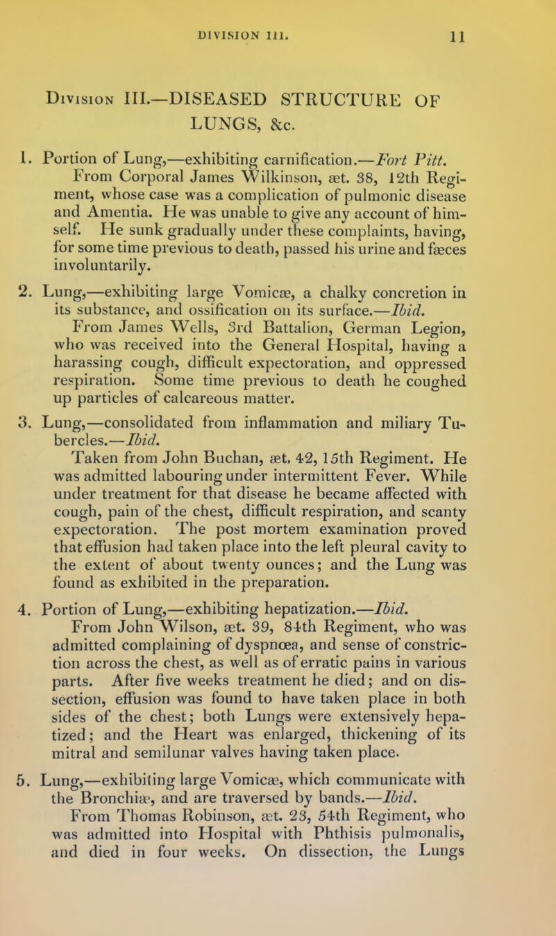 Division III.—DISEASED STRUCTURE OF LUNGS, &c. 1. Portion of Lun^,—exhibiting carnification.—Fort Vitt. From Corporal James Wilkinson, aet. 38, 12th Regi- ment, whose case was a complication of pulmonic disease and Amentia. He was unable to give any account of him- self. He sunk gradually under these complaints, having, for some time previous to death, passed his urine and faeces involuntarily. 2. Lung,—exhibiting large Vomicae, a chalky concretion in its substance, and ossification on its surface.—Ibid. From James Wells, 3rd Battalion, German Legion, who was received into the General Hospital, having a harassing cough, difficult expectoration, and oppressed respiration. Some time previous to death he coughed up particles of calcareous matter. 3. Lung,—consolidated from inflammation and miliary Tu- bercles.—Ibid. Taken from John Buchan, aet, 42, 15th Regiment. He was admitted labouring under intermittent Fever. While under treatment for that disease he became affected with cough, pain of the chest, difficult respiration, and scanty expectoration. The post mortem examination proved that effusion had taken place into the left pleural cavity to the extent of about twenty ounces; and the Lung was found as exhibited in the preparation. 4. Portion of Lung,—exhibiting hepatization.—Ibid. From John Wilson, aet. 39, 84th Regiment, who was admitted complaining of dyspnoea, and sense of constric- tion across the chest, as well as of erratic pains in various parts. After five weeks treatment he died; and on dis- section, effusion was found to have taken place in both sides of the chest; both Lungs were extensively hepa- tized; and the Heart was enlarged, thickening of its mitral and semilunar valves having taken place. 5. Lung,—exhibiting large Vomicae, which communicate with the Bronchiae, and are traversed by bands.—Ibid. From Thomas Robinson, aet. 23, 54th Regiment, who was admitted into Hospital with Phthisis jiulmonalis, and died in four weeks. On dissection, the Lungs