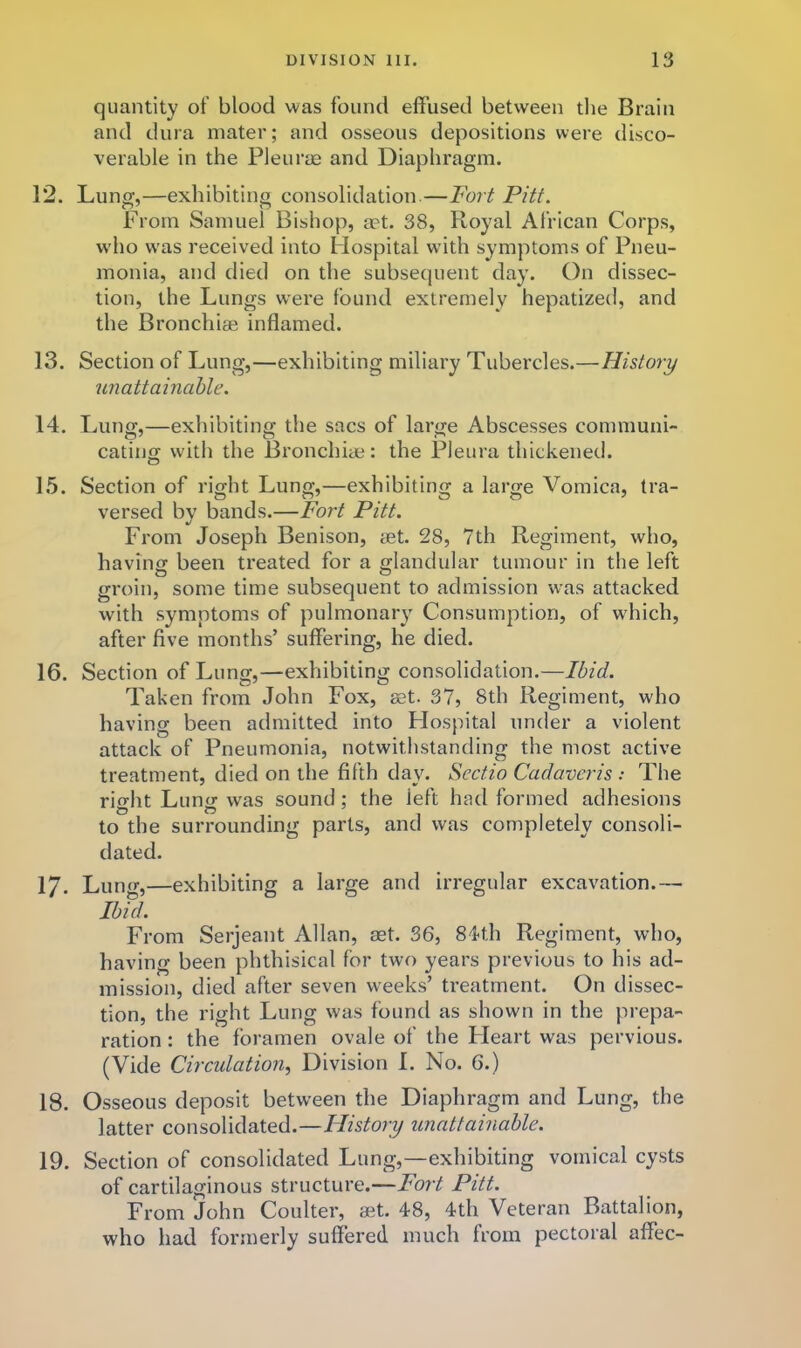 quantity of blood was found effused between the Brain and dura mater; and osseous depositions were disco- verable in the Pleurm and Diaphragm. 12. Lung,—exhibiting consolidation.—Fort Pitt. From Samuel Bishop, a?t. 38, Royal African Corps, w'ho was received into Hospital with symptoms of Pneu- monia, and died on the subsequent day. On dissec- tion, the Lungs were found extremely hepatized, and the Bronchiae inflamed. 13. Section of Lung,—exhibiting miliary Tubercles.—History unattamahle. 14. Lung,—exhibiting the sacs of large Abscesses communi- cating with the Bronchiae: the Pleura thickened. 1.5. Section of right Lung,—exhibiting a large Vomica, tra- versed by bands.—Fort Pitt. From Joseph Benison, aet. 28, 7th Regiment, who, having been treated for a glandular tumour in the left groin, some time subsequent to admission was attacked with symptoms of pulmonary Consumption, of w'hich, after five months’ suffering, he died. 16. Section of Lung,—exhibiting consolidation.—Ibid. Taken from John Fox, aet. 37, 8th Regiment, who having been admitted into Flospital under a violent attack of Pneumonia, notwithstanding the most active treatment, died on the fifth day. Scctio Cadaveris : The right Lung was sound; the left had formed adhesions to the surrounding parts, and was completely consoli- dated. 17. Lung,—exhibiting a large and irregular excavation.— Ihfd. From Serjeant Allan, aet. 36, 84th Regiment, who, having been phthisical for two years previous to his ad- mission, died after seven weeks’ treatment. On dissec- tion, the right Lung was found as shown in the prepa- ration : the foramen ovale of the Heart was pervious. (Vide Circulation, Division I. No. 6.) 18. Osseous deposit between the Diaphragm and Lung, the latter consolidated.—History unattainable. 19. Section of consolidated Lung,—exhibiting vomical cysts of cartilaginous structure.—Fort Pitt. From John Coulter, aet. 48, 4th Veteran Battalion, who had formerly suffered much from pectoral affec-