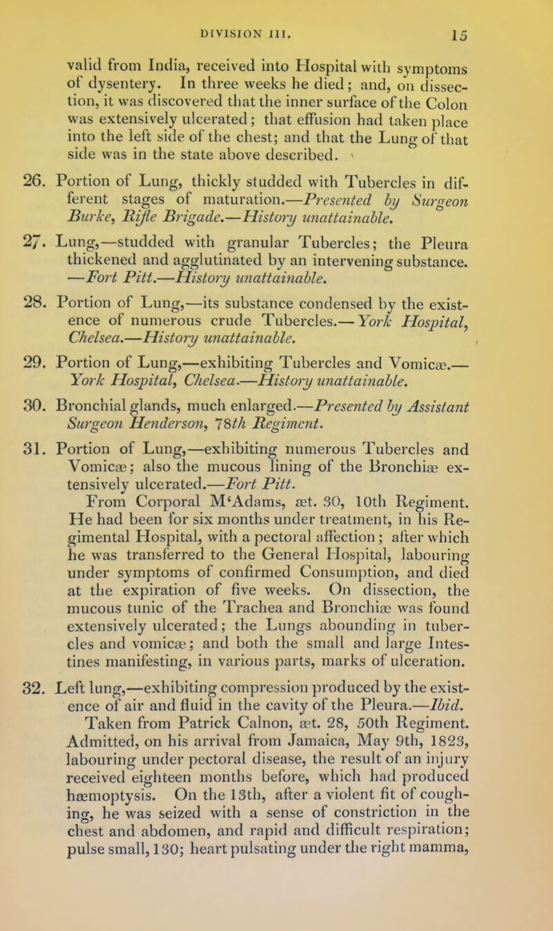 valid from Inilia, received into Hospital with symptoms of dysentery. In three weeks he died; and, on dissec- tion, it was discovered that the inner surface of the Colon was extensively ulcerated; that effusion had taken place into the left side of the chest; and that the Lung of that side was in the state above described. ' 26. Portion of Lung, thickly studded with Tubercles in dif- ferent stages of maturation.—Presented by Surgeon Burke, Rifle Brigade.—History unattainable. 27. Lung,—studded with granular Tubercles; the Pleura thickened and agglutinated by an intervening substance. —Fort Pitt.—History unattainable. 28. Portion of Lung,—its substance condensed by the exist- ence of numerous crude Tubercles.— York Hospital, Chelsea.—Histoiy unattainable. 29. Portion of Lung,—exhibiting Tubercles and Vomicae.— York Hospital, Chelsea.—History iinattainable. 30. Bronchial glands, much enlarged.—Presented by Assistant Surgeon Henderson, 12>th Regiment. 31. Portion of Lung,—exhibiting numerous Tubercles and Vomicae; also the mucous lining of the Bronchias ex- tensively ulcerated.—Fort Pitt. From Coi’poral M‘Adams, aet. .30, 10th Regiment. He had been for six months under treatment, in his Re- gimental Hospital, with a pectoral affection ; after which he was transferred to the General Hospital, labouring under symptoms of confirmed Consumption, and died at the expiration of five weeks. On dissection, the mucous tunic of the Trachea and Bronchiae was found extensively ulcerated; the Lungs abounding in tuber- cles and vomicae; and both the small and large Intes- tines manifesting, in various parts, marks of ulceration. 32. Left lung,—exhibiting compression produced by the exist- ence of air and fluid in the cavity of the Pleura.—Ibid. Taken from Patrick Calnon, aet. 28, 50th Regiment. Admitted, on his arrival from Jamaica, May 9th, 1823, labouring under pectoral disease, the result of an injury received eighteen months before, which had produced haemoptysis. On the 13th, after a violent fit of cough- ing, he was seized with a sense of constriction in the chest and abdomen, and rapid and difficult respiration; pulse small, 130; heart pulsating under the right mamma.