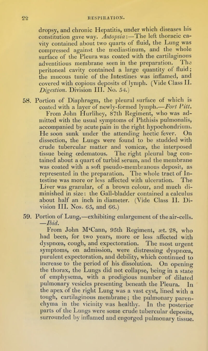 dropsy, and chronic Hepatitis, under which diseases his constitution gave way. Autopsia:—The left thoracic ca- vity contained about two quarts of fluid, the Lung was compressed against the mediastinum, and the whole surface of the Pleura was coated with the cartilaginous adventitious membrane seen in the preparation. The peritoneal cavity contained a large quantity of fluid; the mucous tunic of the Intestines was inflamed, and covered with copious deposits of lymph. (Vide Class II. Digestion. Division III. No. 54.) 68. Portion of Diaphragm, the pleural surface of which is coated with a layer of newly-formed lymph.—Fort Fitt. From John Hurlihey, 87th Regiment, who was ad- mitted with the usual symptoms of Phthisis pulmonalis, accompanied by acute pain in the right hypochondrium. He soon sunk under the attending hectic fever. On dissection, the Lungs were found to be studded with crude tubercular matter and vomicae, the interposed tissue being oedematous. The right pleural bag con- tained about a quart of turbid serum, and the membrane was coated with a soft pseudo-membranous deposit, as represented in the preparation. The whole tract of In- testine was more or less affected with ulceration. The Liver was granular, of a brown colour, and much di- minished in size: the Gall-bladder contained a calculus about half an inch in diameter. (Vide Class II. Di- vision III. Nos. 65, and 66.) 59. Portion of Lung,—exhibiting enlargement of the air-cells. —Ibid. From John M‘Cann, 95th Regiment, set. 28, who had been, for two years, more or less affected with dyspnoea, cough, and expectoration. The most urgent symptoms, on admission, were distressing dyspnoea, purulent expectoration, and debility, which continued to increase to the period of his dissolution. On opening the thorax, the Lungs did not collapse, being in a state of emphysema, with a prodigious number of dilated pulmonary vesicles presenting beneath the Pleura. In the apex of the right Lung was a vast cyst, lined with a tough, cartilaginous membrane; the pulmonary paren- chyma in the vicinity was healthy. In the posterior parts ol the Lungs were some crude tubercular deposits, surrounded by inflamed and engorged pulmonary tissue.
