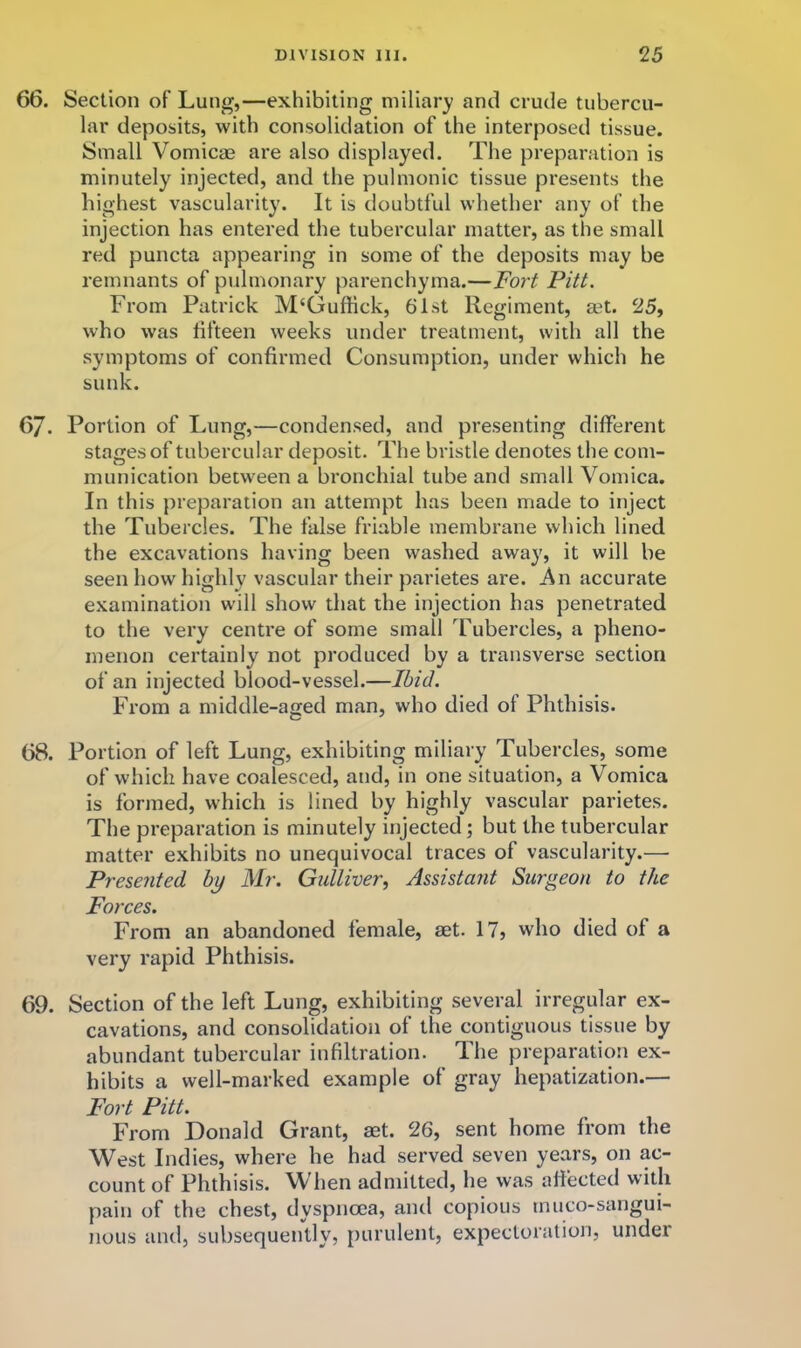 66. Section of Lung,—exhibiting miliary and crude tubercu- lar deposits, with consolidation of the interposed tissue. Small Vomicag are also displayed. The preparation is minutely injected, and the pulmonic tissue presents the highest vascularity. It is doubtful whether any of the injection has entered the tubercular matter, as the small red puncta appearing in some of the deposits may be remnants of pulmonary parenchyma.—Fort Pitt. From Patrick M'Guffick, 61st Regiment, set. 25, who was fifteen weeks under treatment, with all the symptoms of confirmed Consumption, under which he sunk. 67. Portion of Lung,—condensed, and presenting different stages of tubercular deposit. The bristle denotes the com- munication between a bronchial tube and small Vomica. In this preparation an attempt has been made to inject the Tubercles. The false friable membrane which lined the excavations having been washed away, it will be seen how highly vascular their parietes are. An accurate examination will show that the injection has penetrated to the very centre of some small Tubercles, a pheno- menon certainly not produced by a transverse section of an injected blood-vessel.—Ibid. From a middle-aged man, who died of Phthisis. 68. Portion of left Lung, exhibiting miliary Tubercles, some of which have coalesced, and, in one situation, a Vomica is formed, which is lined by highly vascular parietes. The preparation is minutely injected; but the tubercular matter exhibits no unequivocal traces of vascularity.— Presented by Mr. Gidliver, Assistant Surgeon to the Forces. From an abandoned female, set. 17, who died of a very rapid Phthisis. 69. Section of the left Lung, exhibiting several irregular ex- cavations, and consolidation of the contiguous tissue by abundant tubercular infiltration. The preparation ex- hibits a well-marked example of gray hepatization.— Fort Pitt. From Donald Grant, aet. 26, sent home from the West Indies, where he had served seven years, on ac- count of Phthisis. When admitted, he was affected with pain of the chest, dyspnoea, and copious tnuco-sangui- nous and, subsequently, [lurulent, expectoration, under