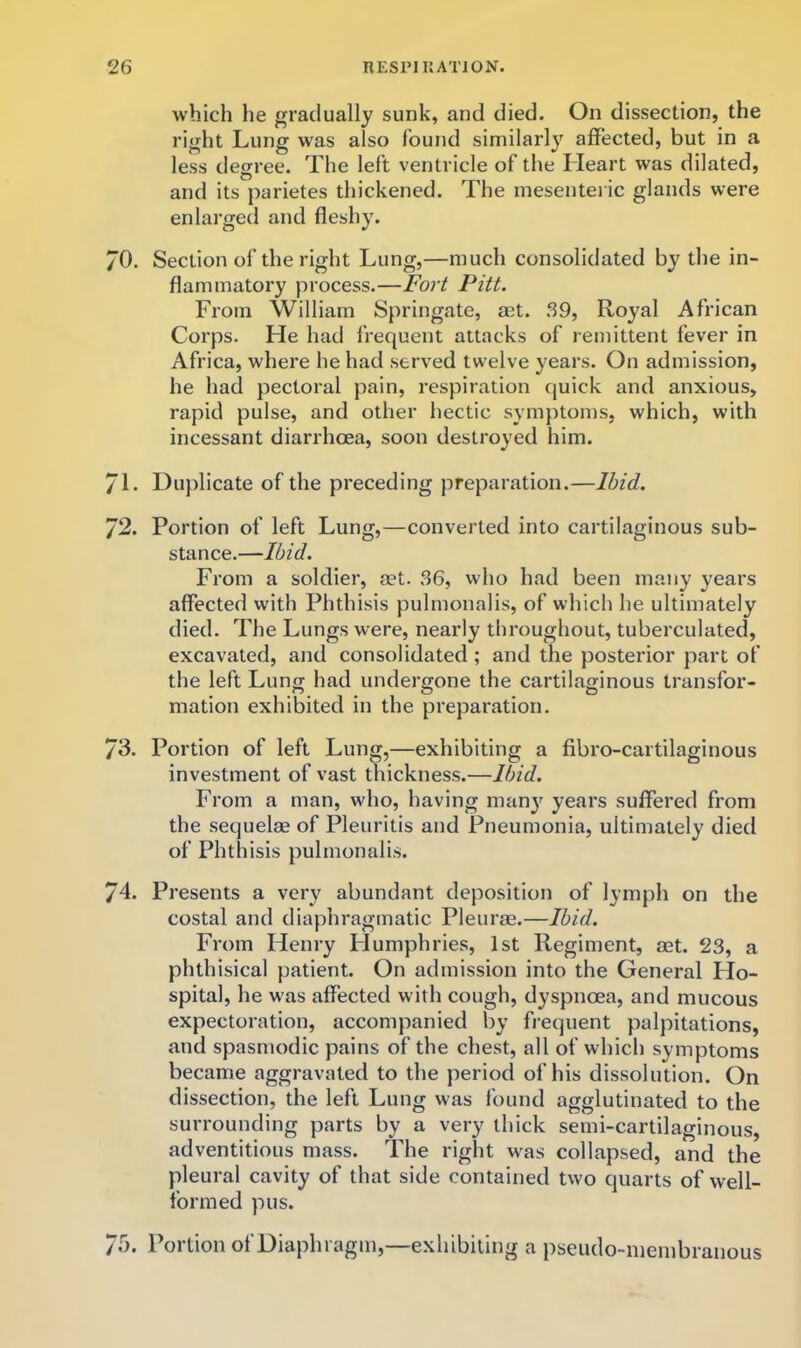 which he gradually sunk, and died. On dissection, the right Lung was also found similarly affected, but in a less degree. The left ventricle of the Heart was dilated, and its parietes thickened. The mesenteric glands were enlarged and fleshy. 70. Section of the right Lung,—much consolidated by the in- flammatory process.—Fort Pitt. From William Springate, aet. 39, Royal African Corps. He had frequent attacks of remittent fever in Africa, where he had served twelve years. On admission, he had pectoral pain, respiration quick and anxious, rapid pulse, and other hectic symptoms, which, with incessant diarrhoea, soon destroyed him. 71. Duplicate of the preceding preparation.—Ibid. 72. Portion of left Lung,—converted into cartilaginous sub- stance.—Ibid. From a soldier, set. 36, who had been many years affected with Phthisis pulmonalis, of which he ultimately died. The Lungs were, nearly throughout, tuberculated, excavated, and consolidated; and the posterior part of the left Lung had undergone the cartilaginous transfor- mation exhibited in the preparation. 73. Portion of left Lung,—exhibiting a fibro-cartilaginous investment of vast thickness.—Ibid. From a man, who, having many years suffered from the sequelae of Pleuritis and Pneumonia, ultimately died of Phthisis pulmonalis. 74. Presents a very abundant deposition of lymph on the costal and diaphragmatic Pleurae.—Ibid. From Henry FJumphries, 1st Regiment, aet. 23, a phthisical patient. On admission into the General Ho- spital, he was affected with cough, dyspnoea, and mucous expectoration, accompanied by frequent palpitations, and spasmodic pains of the chest, all of which symptoms became aggravated to the period of his dissolution. On dissection, the left Lung was found agglutinated to the surrounding parts by a very thick semi-cartilaginous, adventitious mass. The right was collapsed, and the pleural cavity of that side contained two quarts of well- formed pus. 75. Portion of Diaphragm,—exhibiting a i)seudo-ineinbranous