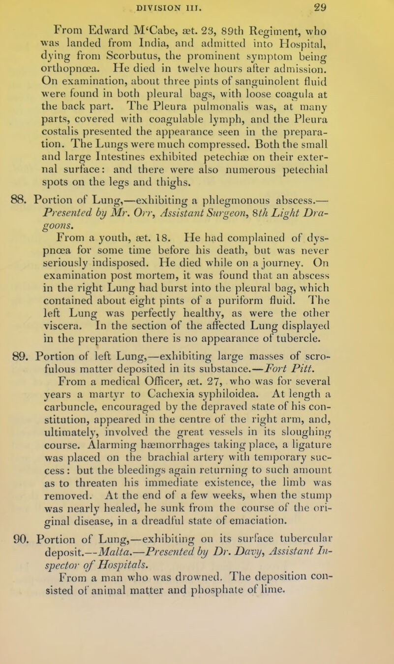 From Edward M‘Cabe, aet. 23, 89th Regiment, who was landed from India, and admitted into Flospital, dying from Scorbutus, the prominent symptom being orthopncea. He died in twelve hours after admission. On examination, about three pints of sanguinolent fluid were found in both pleural bags, with loose coagula at the back part. The Pleura pulmonalis was, at many parts, covered w'ith coagulable lymph, and the Pleura costalis presented the appearance seen in the prepara- tion. The Lungs were much compressed. Both the small and large Intestines exhibited petechias on their exter- nal surface: and there were also numerous petechial spots on the legs and thighs. 88. Portion of Lung,—exhibiting a phlegmonous abscess.— Presented by Mr. Orr, Assistant Surgeon, Sth Light Dra- goons. From a youth, aet. 18. He had complained of dys- pnoea for some time before his death, but was never seriously indisposed. He died while on a journey. On examination post mortem, it was found that an abscess in the right Lung had burst into the pleural bag, which contained about eight pints of a puriform fluid. I'he left Lung w\as perfectly healthy, as were the other viscera. In the section of the affected Lung displayed in the preparation there is no appearance of tubercle. 89. Portion of left Lung,—exhibiting large masses of scro- fulous matter deposited in its substance.—Fort Pitt. From a medical Officer, aet. 27, who w’as for several vears a martyr to Cachexia syphiloidea. At length a carbuncle, encouraged by the depraved state of his con- stitution, appeared in the centre of the right arm, and, ultimately, involved the great vessels in its sloughing course. Alarming haemorrhages taking place, a ligature was placed on the brachial artery with temporary suc- cess: but the bleedings again returning to such amount as to threaten his immediate existence, the limb was removed. At the end of a few weeks, when the stump w'as nearly healed, he sunk from the course of the ori- cinal disease, in a dreadful state of emaciation. 90. Portion of Lung,—exhibiting on its surface tubercular deposit.—Malta.—Presented by Dr. Davy, Assistant In- spector of Hospitals. From a man who was drow-ned. The deposition con- sisted of animal matter and phosphate of lime.