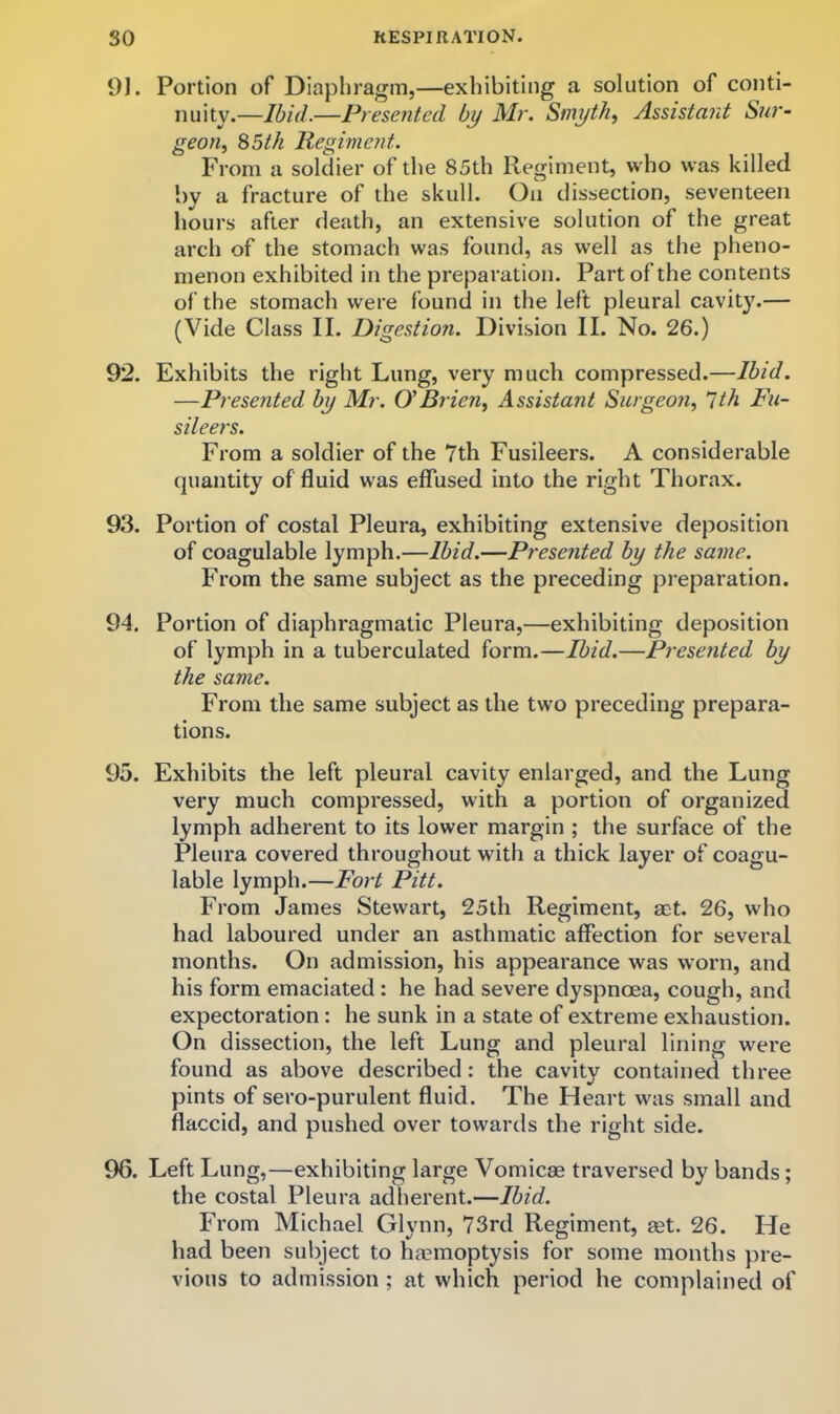 1)]. Portion of Diaphragm,—exhibiting a solution of conti- nuity.—Ibid.—Presented by Mr. Smyth, Assistant Sur- geon, S5th Regiment. From a soldier of the 85th Regiment, who was killed by a fracture of the skull. On dissection, seventeen hours after death, an extensive solution of the great arch of the stomach was found, as well as the pheno- menon exhibited in the preparation. Part of the contents of the stomach were found in the left pleural cavit}\— (Vide Class II. Digestion. Division II. No. 26.) 92. Exhibits the right Lung, very much compressed.—Ibid. —Presented by Mr. O’Brien, Assistant Surgeon, 'Ith Fu- sileers. From a soldier of the 7th Fusileers. A considerable quantity of fluid was effused into the right Thorax. 93. Portion of costal Pleura, exhibiting extensive deposition of coagulable lymph.—Ibid.—Presented by the same. From the same subject as the preceding preparation. 94. Portion of diaphragmatic Pleura,—exhibiting deposition of lymph in a tuberculated form.—Ibid.—Presented by the same. From the same subject as the two preceding prepara- tions. 95. Exhibits the left pleural cavity enlarged, and the Lung very much compressed, with a portion of organized lymph adherent to its lower margin ; the surface of the Pleura covered throughout with a thick layer of coagu- lable lymph.—Fort Pitt. From James Stewart, 25th Regiment, mt. 26, who had laboured under an asthmatic affection for several months. On admission, his appearance was worn, and his form emaciated : he had severe dyspnoea, cough, and expectoration: he sunk in a state of extreme exhaustion. On dissection, the left Lung and pleural lining were found as above described: the cavity contained three pints of sero-purulent fluid. The Heart was small and flaccid, and pushed over towards the right side. 96. Left Lung,—exhibiting large Vomicae traversed by bands; the costal Pleura adherent.—Ibid. From Michael Glynn, 73rd Regiment, aet. 26. He had been subject to haemoptysis for some months pre- vious to admission ; at which period he complained of