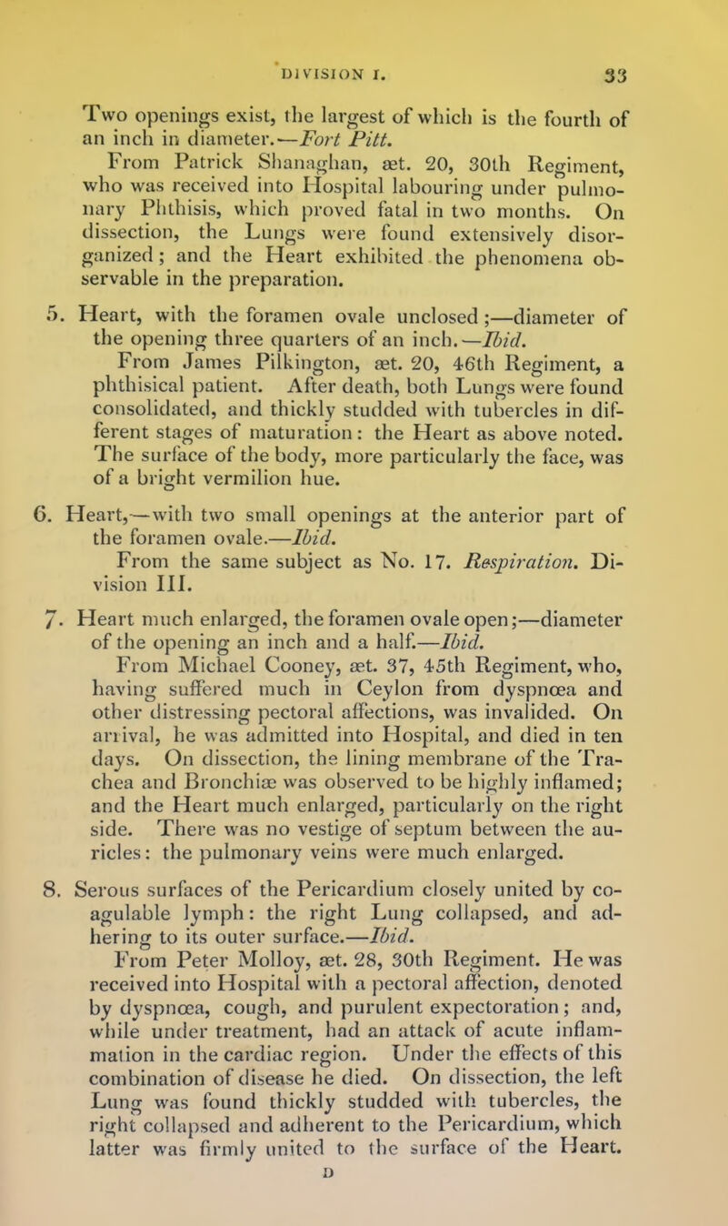 Two openings exist, tlie largest of which is the fourth of an inch in diameter.—Fort Pitt. From Patrick Shanaghan, aet. 20, 30th Regiment, who was received into Hospital labouring under pulmo- nary Phthisis, which proved fatal in two months. On dissection, the Lungs were found extensively disor- ganized ; and the Heart exhibited the phenomena ob- servable in the preparation. 5. Heart, with the foramen ovale unclosed;—diameter of the opening three quarters of an inch.—Ibid. From James Pilkington, aet. 20, 46th Regiment, a phthisical patient. After death, both Lungs were found consolidated, and thickly studded with tubercles in dif- ferent stages of maturation: the Heart as above noted. The surface of the body, more particularly the face, was of a bright vermilion hue. 6. Heart,—with two small openings at the anterior part of the foramen ovale.—Ibid. From the same subject as No. 17. Respiration. Di- vision III. /. Heart much enlarged, the foramen ovale open;—diameter of the opening an inch and a half.—Ibid. From Michael Cooney, aet. 37, 45th Regiment, who, having suffered much in Ceylon from dyspnoea and other distressing pectoral affections, was invalided. On arrival, he was admitted into Hospital, and died in ten days. On dissection, the lining membrane of the Tra- chea and Bronchiae was observed to be highly inflamed; and the Heart much enlarged, particularly on the right side. There was no vestige of septum between the au- ricles : the pulmonary veins were much enlarged. 8. Serous surfaces of the Pericardium closely united by co- agulable lymph: the right Lung collapsed, and ad- hering to its outer surface.—Ibid. From Peter Molloy, set. 28, 30th Regiment. He was received into Hospital with a pectoral affection, denoted by dyspnoea, cough, and purulent expectoration; and, while under treatment, had an attack of acute inflam- mation in the cardiac region. Under the effects of this combination of disease he died. On dissection, the left Lung was found thickly studded with tubercles, the right collapsed and adherent to the Pericardium, which latter was firmly united to the surface of the Heart. D