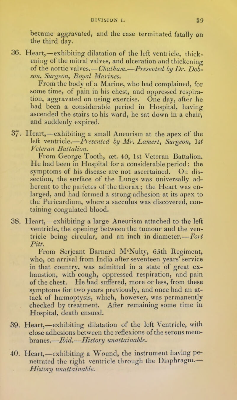 became aggravated, and the case terminated fatally on the third day. 36. Heart,—exhibiting dilatation of the left ventricle, thick- ening of the mitral valves, and ulceration and thickening of the aortic valves.— Chatham.—Presented by Dr. Dob- son^ Surgeon, Royal Marmes. From the body of a Marine, who had complained, for some time, of pain in his chest, and oppressed respira- tion, aggravated on using exercise. One day, after he had been a considerable period in Flospital, having ascended the stairs to his ward, he sat down in a chair, and suddenly expired. 37. Fleart,—exhibiting a small Aneurism at the apex of the left ventricle.—Presented by Mr. Lamert, Surgeon, Is/ Veteran Rattalion. From George Tooth, aet. 40, 1st Veteran Battalion. He had been in Flospital for a considerable period ; the symptoms of his disease are not ascertained. On. dis- section, the surface of the Lungs was universally ad- herent to the parietes of the thorax; the Fleart was en- larged, and had formed a strong adhesion at its apex to the Pericardium, where a sacculus was discovered, con- tainino: coagulated blood. 38. Heart,—exhibiting a large Aneurism attached to the left ventricle, the opening between the tumour and the ven- tricle being circular, and an inch in diameter.—Fort Pitt. From Serjeant Barnard M‘Nulty, 65th Regiment, who, on arrival from India after seventeen years’ service in that country, was admitted in a state of great ex- haustion, with cough, oppressed respiration, and pain of the chest. Fie had suffered, more or less, from these symptoms for two years previously, and once had an at- tack of haemoptysis, which, however, was permanently checked by treatment. After remaining some time in Hospital, death ensued. 39. Heart,—exhibiting dilatation of the left Ventricle, with close adhesions betw'een the reflexions of the serous mem- branes.—Ibid.—History unattainable. 40. Heart,—exhibiting a Wound, the instrument having pe- netrated the right ventricle through the Diaphragm.— History utiattainable.