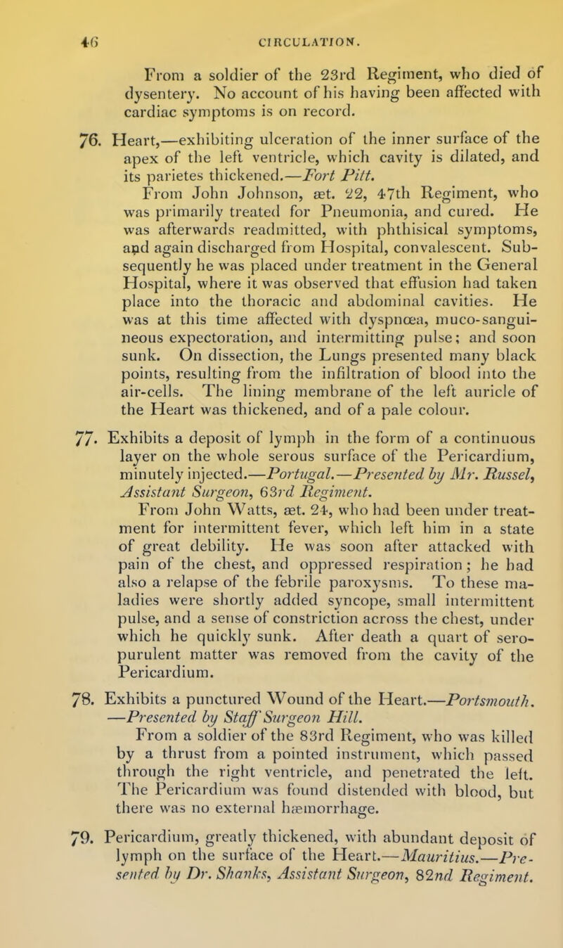 From a soldier of the 23rd Regiment, who died of dysentery. No account of his having been affected with cardiac symptoms is on record. 76. Heart,—exhibiting ulceration of the inner surface of the apex of the left ventricle, which cavity is dilated, and its parietes thickened.—Fort Pitt. From John Johnson, set. 22, 47th Regiment, who was primarily treated for Pneumonia, and cured. He was afterwards readmitted, with phthisical symptoms, apd again discharged from Flospital, convalescent. Sub- sequently he was placed under treatment in the General Hospital, where it was observed that effusion had taken place into the thoracic and abdominal cavities. He was at this time affected with dyspnoea, muco-sangui- neous expectoration, and intermitting pulse; and soon sunk. On dissection, the Lungs presented many black points, resulting from the infiltration of blood into the air-cells. The lining membrane of the left auricle of the Heart was thickened, and of a pale colour. 7/. Exhibits a deposit of lymph in the form of a continuous layer on the whole serous surface of the Pericardium, minutely Injected.—Portugal.—Presented hy Mr. Russel, Assistant Surgeon, Q^rd Regiment. From John Watts, set. 24, who had been under treat- ment for intermittent fever, which left him in a state of great debility. He was soon after attacked with pain of the chest, and oppressed respiration; he had also a relapse of the febrile paroxysms. To these ma- ladies were shortly added syncope, small intermittent pulse, and a sense of constriction across the chest, under which he quickly sunk. After death a quart of sero- purulent matter was removed from the cavity of the Pericardium. 78. Exhibits a punctured Wound of the Heart.—Portsmouth. —Presented hy Staff Surgeon Hill. From a soldier of the 83rd Regiment, who was killed by a thrust from a pointed instrument, which passed through the right ventricle, and penetrated the left. The Pericardium was found distended with blood, but there was no external htemorrhage. 79. Pericardium, greatly thickened, with abundant deposit of lymph on the surface of the Heart.—Mauritius.—Pre- sented hy Dr. Shanks, Assistant Surgeon, 82nd Regiment.