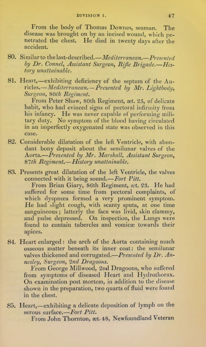 From the body of Thomas Downes, seaman. The disease was brought on by an incised wound, which pe- netrated the chest. He died in twenty days after the accident. 80. Similar to the last-described.—Mediterranean.—Presented hy Dr. Connel^ Assistant Surgeo?i, Rijfte Brigade.—His- tory unattainable. 81. Heart,—exhibiting deficiency of the septum of the Au- ricles.—Mediterranean.—Presented hy Mr. Lighthody^ Surgeon, SOth Regiment. From Peter Shaw, SOth Regiment, aet. 25, of delicate habit, who had evinced signs of pectoral infirmity from his infancy. Fie was never capable of performing mili- tary duty. No symptom of the blood having circulated in an imperfectly oxygenated state was observed in this case. 82. Considerable dilatation of the left Ventricle, with abun- dant bony deposit about the semilunar valves of the Aorta.—Presented hy Mr. Marshall, Assistant Swgeoji, 87//i Regiment.—History unattainable. 83. Presents great dilatation of the left Ventricle, the valves connected with it being sound.—Po/'t Pitt. From Brian Giary, 86th Regiment, set. 23. He had suffered for some time from pectoral complaints, of which dyspnoea formed a very prominent symptom. He had slight cough, with scanty sputa, at one time sanguineous; latterly the face was livid, skin clammy, and pulse depressed. On inspection, the Lungs were found to contain tubercles and vomicae towards their apices. 84. Heart enlarged: the arch of the Aorta containing much osseous matter beneath its inner coat: the semilunar valves thickened and corrugated.—Presented hy Dr. An- nesley, ISurgeon, 2nd Dragoons. From George Millwood, 2nd Dragoons, who suffered from symptoms of diseased Heart and Hydrothorax. On examination post mortem, in addition to the disease shown in the preparation, two quarts of fluid were found in the chest. 85. Heart,—exhibiting a delicate deposition of lymph on the serous surface.—Fort Pitt. From John Thornton, act. 48, Newfoundland Veteran