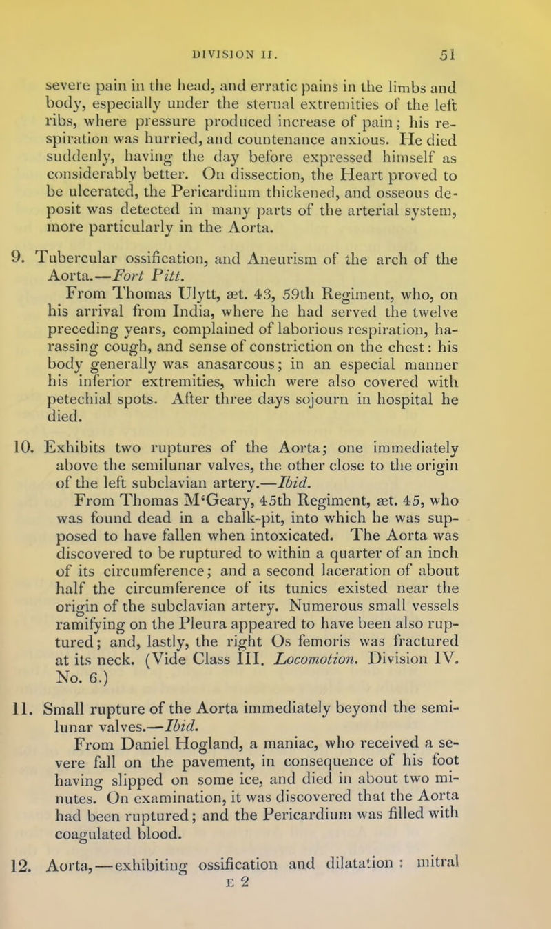 severe pain in the head, and erratic pains in tlie limbs and body, especially under the sternal extremities of the left ribs, where pressure produced increase of pain; his re- spiration was hurried, and countenance anxious. He died suddenly, having the day before expressed himself as considerably better. On dissection, the Heart proved to be ulcerated, the Pericardium thickened, and osseous de- posit was detected in many parts of the arterial system, more particularly in the Aorta. 9. Tubercular ossification, and Aneurism of the arch of the Aorta.—Fort Fitt. From Thomas Ulytt, mt. 43, 59th Regiment, who, on his arrival from India, where he had served the twelve preceding years, complained of laborious respiration, ha- rassing cough, and sense of constriction on the chest: his body generally was anasarcous; in an especial manner his inferior extremities, which were also covered with petechial spots. After three days sojourn in hospital he died. 10. Exhibits two ruptures of the Aorta; one immediately above the semilunar valves, the other close to the origin of the left subclavian artery.—Ibid. From Thomas M‘Geary, 45th Regiment, aet. 45, who was found dead in a chalk-pit, into which he was sup- posed to have fallen when intoxicated. The Aorta was discovered to be ruptured to within a quarter of an inch of its circumference; and a second laceration of about half the circumference of its tunics existed near the origin of the subclavian artery. Numerous small vessels ramifying on the Pleura appeared to have been also rup- tured; and, lastly, the right Os femoris was fractured at its neck. (Vide Class III. Locomotion. Division IV. No. 6.) 11. Small rupture of the Aorta immediately beyond the semi- lunar valves.—‘Ibid. From Daniel Hogland, a maniac, who received a se- vere fall on the pavement, in consequence of his foot having slipped on some ice, and died in about two mi- nutes. On examination, it was discovered that the Aorta had been ruptured; and the Pericardium was filled with coagulated blood. 12. Aorta, — exhibiting ossification and dilatation : mitral E 2