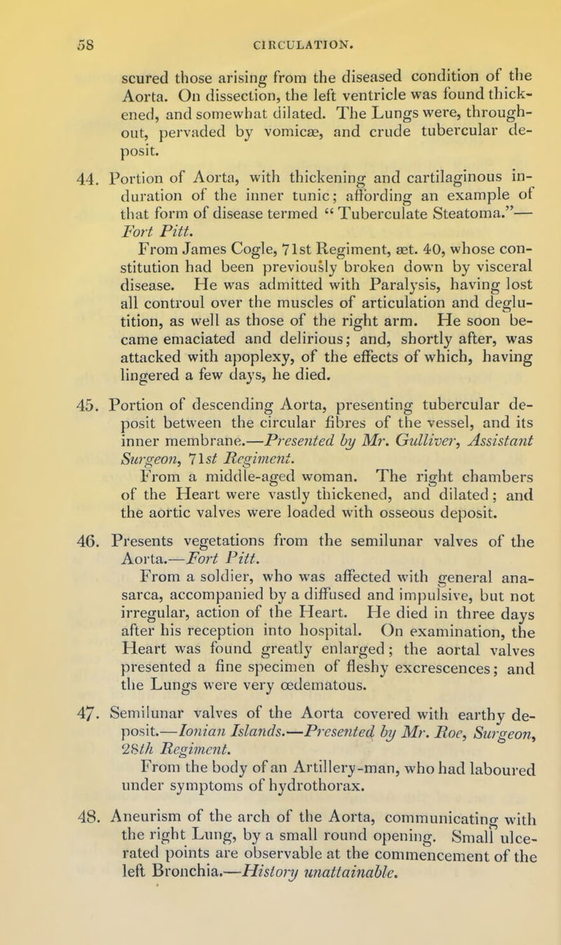 scured those arising from the diseased condition of the Aorta. On dissection, the left ventricle was found thick- ened, and somewhat dilated. The Lungs were, through- out, pervaded by vomicae, and crude tubercular de- posit. 44. Portion of Aorta, with thickening and cartilaginous in- duration of the inner tunic; affording an example of that form of disease termed “ Tuberculate Steatoma.”— Fort Pitt. From James Cogle, 71st Regiment, aet. 40, whose con- stitution had been previously broken down by visceral disease. He was admitted with Paralysis, having lost all controul over the muscles of articulation and deglu- tition, as well as those of the right arm. He soon be- came emaciated and delirious; and, shortly after, was attacked with apoplexy, of the effects of which, having lingered a few days, he died. 45. Portion of descending Aorta, presenting tubercular de- posit between the circular fibres of the vessel, and its inner membrane.—Presented by Mr. Gulliver, Assistant Surgeon, list Regiment. From a middle-aged woman. The right chambers of the Heart were vastly thickened, and dilated; and the aortic valves were loaded with osseous deposit. 46. Presents vegetations from the semilunar valves of the Aorta.—Fort Pitt. From a soldier, who was affected with general ana- sarca, accompanied by a diffused and impulsive, but not irregular, action of the Heart. He died in three days after his reception into hospital. On examination, the Heart was found greatly enlarged ; the aortal valves presented a fine specimen of fleshy excrescences; and the Lungs were very oedematous. 47. Semilunar valves of the Aorta covered with earthy de- posit.—Ionian Isla?ids.—Presented by Mr. Roe, Surgeon, 2Hth Regiment. From the body of an Artillery-man, who had laboured under symptoms of hydrothorax. 48. Aneurism of the arch of the Aorta, communicating with the right Lung, by a small round opening. Small ulce- rated points are observable at the commencement of the left Bronchia.—History unattainable.