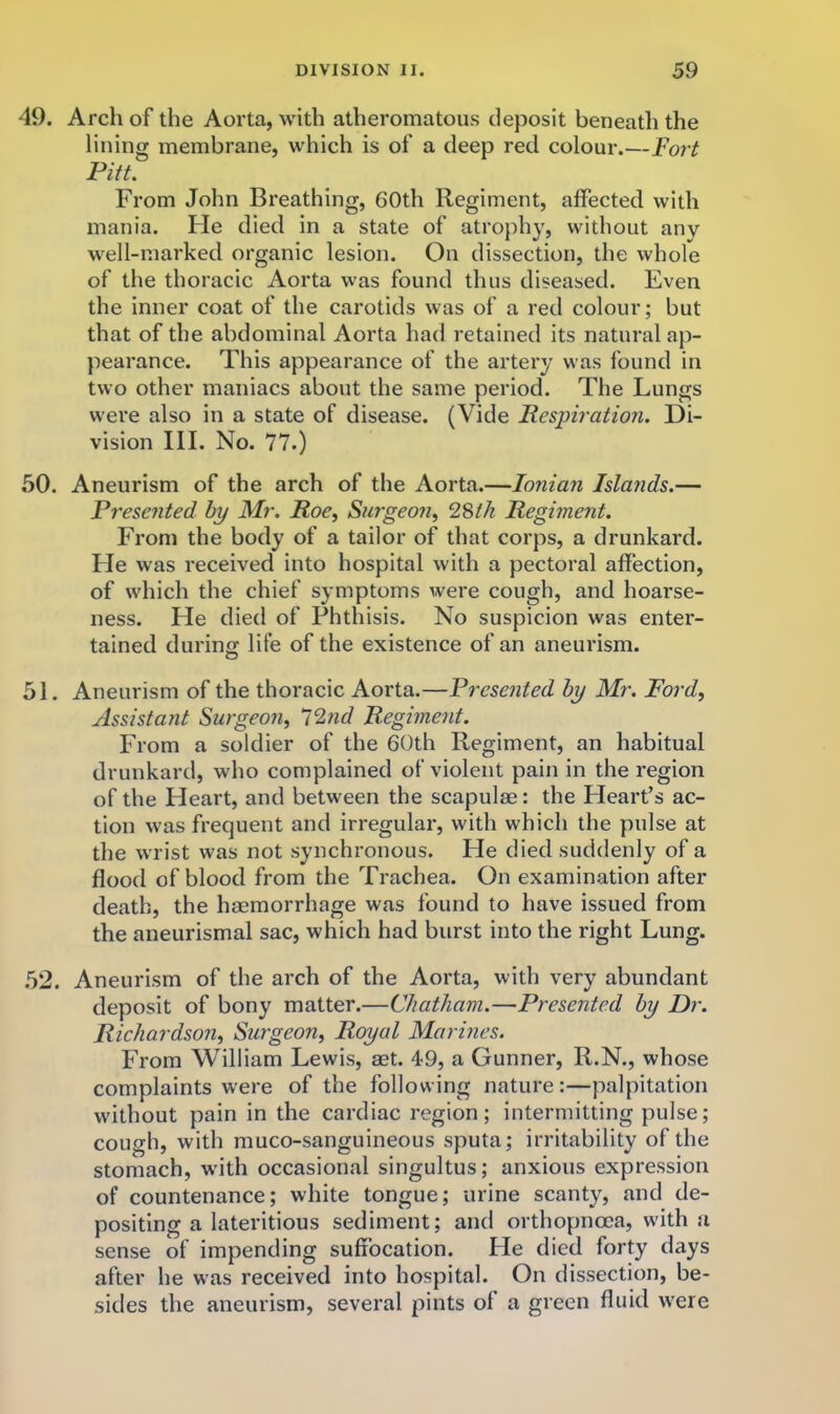 49. Arch of the Aorta, with atheromatous deposit beneath the lining membrane, which is of a deep red colour.—Fort Pitt. From John Breathing, 60th Regiment, affected with mania. Fie died in a state of atrophy, without any well-marked organic lesion. On dissection, the whole of the thoracic Aorta was found thus diseased. Even the inner coat of the carotids was of a red colour; but that of the abdominal Aorta had retained its natural ap- pearance. This appearance of the artery was found in two other maniacs about the same period. The Lungs were also in a state of disease. (Vide Respiratioji. Di- vision III. No. 77.) 50. Aneurism of the arch of the Aorta.—Ionian Islands.— Presented by Mr. Roe^ Su7-geo?i, 2Sth Regiment. From the body of a tailor of that corps, a drunkard. Fie was received into hospital with a pectoral affection, of which the chief symptoms were cough, and hoarse- ness. He died of Phthisis. No suspicion was enter- tained during: life of the existence of an aneurism. 51. Aneurism of the thoracic Aorta.—Presented by Mr. Ford, Assistant Surgeon, i^id Regiment. From a soldier of the 60th Regiment, an habitual drunkard, who complained of violent pain in the region of the Heart, and between the scapulae: the Heart’s ac- tion was frequent and irregular, with which the pulse at the wrist was not synchronous. He died suddenly of a flood of blood from the Trachea. On examination after death, the haemorrhage was found to have issued from the aneurismal sac, which had burst into the right Lung. .52. Aneurism of the arch of the Aorta, with very abundant deposit of bony matter.—Chatham.—Presented by Dr. Richardson, Surgeon, Royal Mormes. From William Lewis, aet. 49, a Gunner, R.N., whose complaints were of the following nature:—palpitation without pain in the cardiac region; intermitting pulse; cough, with muco-sanguineous sputa; irritability of the stomach, with occasional singultus; anxious expression of countenance; white tongue; urine scanty, and de- positing a lateritious sediment; and orthopncca, w'ith a sense of impending suffocation. He died forty days after he was received into hospital. On dissection, be- sides the aneurism, several pints of a green fluid w'ere