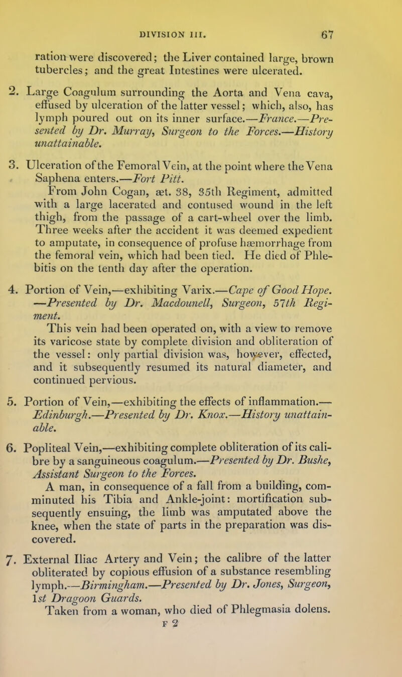 ration were discovered; the Liver contained large, brown tubercles; and the great Intestines were ulcerated. 2. Large Coagulum surrounding the Aorta and Vena cava, effused by ulceration of the latter vessel; which, also, has lymph poured out on its inner surface.—France.—Pre- sented by Dr, Murray^ Surgeon to the. Forces.—History unattainable. 3. Ulceration of the Femoral Vein, at the point where the Vena Saphena enters.—Fort Pitt. From John Cogan, aet. 38, 35th Regiment, admitted with a large lacerated and contused wound in the left thigh, from the passage of a cart-wheel over the limb. Three weeks after the accident it w'as deemed expedient to amputate, in consequence of profuse haemorrhage from the femoral vein, which had been tied. He died of Phle- bitis on the tenth day after the operation. 4. Portion of Vein,—exhibiting Varix.—Caye of Good Hope. —Presented by Dr. Macdounell^ Surgeon, 51th Regi- ment. This vein had been operated on, with a view' to remove its varicose state by complete division and obliteration of the vessel: only partial division was, ho\yever, effected, and it subsequently resumed its natural diameter, and continued pervious. .5. Portion of Vein,—exhibiting the effects of inflammation.— Edinburgh.—Presented by Dr. Knox.—History unattain- able. 6. Popliteal Vein,—exhibiting complete obliteration of its cali- bre by a sanguineous coagulum.—Presented by Dr. Bushe, Assistant Surgeon to the Forces. A man, in consequence of a fall from a building, com- minuted his Tibia and Ankle-joint: mortification sub- sequently ensuing, the limb was amputated above the knee, when the state of parts in the preparation w'as dis- covered. 7. External Iliac Artery and Vein; the calibre of the latter obliterated by copious effusion of a substance resembling lymph.—Birmingham.—Presented by Dr, Jones, Surgeon, \st Dragoon Guards. Taken from a woman, who died of Phlegmasia dolens. F 2