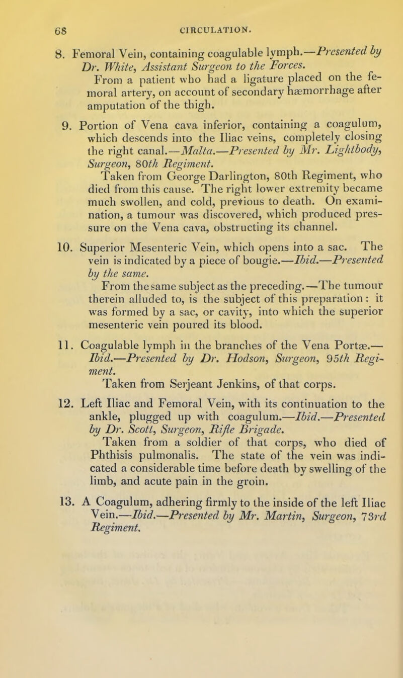 8. Femoral Vein, containing coagulable lymph.—Presented by Dr. White^ Assistant Surgeon to the Forces. From a patient who had a ligature placed on the fe- moral artery, on account of secondary haemorrhage after amputation of the thigh. 9. Portion of Vena cava inferior, containing a coagulum, which descends into the Iliac veins, completely closing the right canal.—Malta.—Presented by Mr. Lightbody, Surgeon^ SOth Pegiment. Taken from George Darlington, 80th Regiment, who died from this cause. The right lower extremity became much swollen, and cold, previous to death. On exami- nation, a tumour was discovered, which produced pres- sure on the Vena cava, obstructing its channel. 10. Superior Mesenteric Vein, which opens into a sac. The vein is indicated by a piece of bougie.—Ibid.—Presented by the same. From the same subject as the preceding.—The tumour therein alluded to, is the subject of this preparation : it w'as formed by a sac, or cavity, into which the superior mesenteric vein poured its blood. 11. Coagulable lymph in the branches of the Vena Portae.— Ibid.—Presented by Dr. Hodsofi, Surgeon, 05th Regi- ment. Taken from Serjeant Jenkins, of that corps. 12. Left Iliac and Femoral Vein, with its continuation to the ankle, plugged up with coagulum.—Ibid.—Presented by Dr. Scott, Surgeon, Rifle Brigade. Taken from a soldier of that corps, who died of Phthisis pulmonalis. The state of the vein was indi- cated a considerable time before death by swelling of the limb, and acute pain in the groin. 13. A Coagulum, adhering firmly to the inside of the left Iliac Vein.—Ibid.—Presented by Mr. Martin, Surgeon, 'JOrd Regiment.