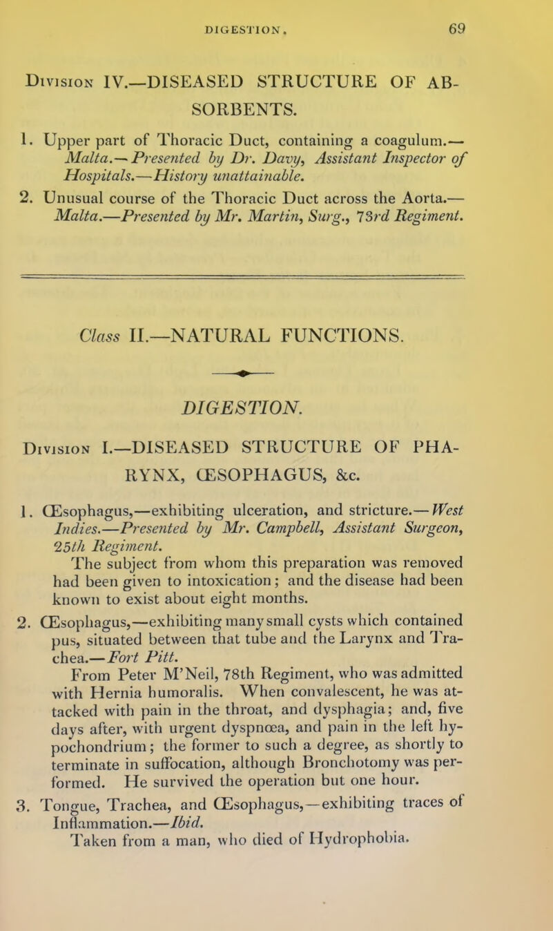 Division IV.—DISEASED STRUCTURE OF AB- SORBENTS. 1. Upper part of Thoracic Duct, containing a coagulum.— Malta.Presented hy Dr. Davy^ Assistant Inspector of Hospitals.—History unattamable. 2. Unusual course of the Thoracic Duct across the Aorta.— Malta.—Presented by Mr, Martin, Surg., 73rd Regiment. Class IT—NATURAL FUNCTIONS. DIGESTION. Division I.—DISEASED STRUCTURE OF PHA- RYNX, CESOPHAGUS, &c. 1. (Esophagus,—exhibiting ulceration, and stricture.— fVest Indies.—Presented by Mr. Campbell, Assistant Surgeon, 0.5th Regiment. The subject from whom this preparation was removed had been given to intoxication; and the disease had been known to exist about eight months. 2. (Esophagus,—exhibiting many small cysts which contained pus, situated between that tube and the Larynx and 1'ra- chea.—Fort Pitt. h>om Peter M’Neil, 78th Regiment, who was admitted with Hernia humoralis. When convalescent, he was at- tacked with pain in the throat, and dysphagia; and, five days after, with urgent dyspnoea, and pain in tlie left hy- pochondrium; the former to such a degree, as shortly to terminate in suffocation, although Bronchotomy was per- formed. He survived the operation but one hour. Tongue, Trachea, and (Esophagus, —exhibiting traces of Inflammation.—Ibid, Taken from a man, who died of Hydrophobia.