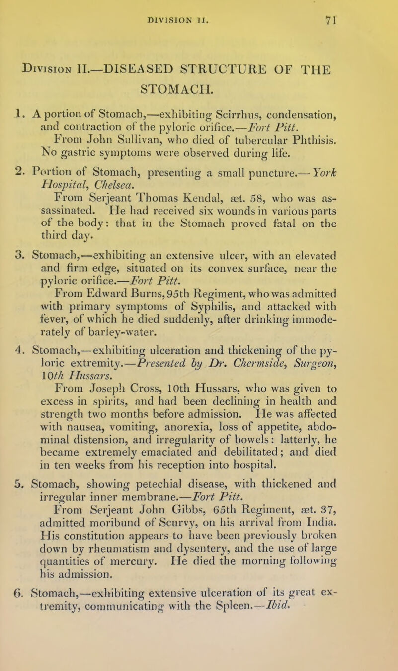 Division IL—DISEASED STRUCTURE OF THE STOMACH. 1. A portion of Stomach,—exhibiting Scirrhus, condensation, and contraction of the pyloric orifice.—Fort Pitt. From John Sullivan, who died of tubercular Phthisis. No gastric symptoms w'ere observed during life. 2. Portion of Stomach, presenting a small puncture.— York Flospital^ Chelsea. From Serjeant Thomas Kendal, set. 58, who was as- sassinated. He had received six wounds in various parts of the body: that in the Stomach proved fatal on the third day. 3. Stomach,—exhibiting an extensive ulcer, with an elevated and firm edge, situated on its convex surface, near the pyloric orifice.—Fort Pitt. From Edward Burns, 95th Regiment, who was admitted with primary symptoms of Syphilis, and attacked with fever, of which he died suddenly, after drinking immode- rately of barley-water. 4. Stomach,—exhibiting ulceration and thickening of the py- loric extremity.—Presented by Dr, Chermside^ Surgeon, loth Hussars. From Joseph Cross, 10th Hussars, who was given to excess in spirits, and had been declining in health and strength two months before admission. He was affected with nausea, vomiting, anorexia, loss of appetite, abdo- minal distension, and irregularity of bowels: latterly, he became extremely emaciated and debilitated; and died in ten weeks from his reception into hospital. 5. Stomach, showing petechial disease, with thickened and irregular inner membrane.—Fort Pitt. From Serjeant John Gibbs, 65th Regiment, mt. 37, admitted moribund of Scurvy, on his arrival from India. His constitution appears to have been previously broken down by rheumatism and dysentery, and the use of large quantities of mercury. He died the morning following his admission. 6. Stomach,—exhibiting extensive ulceration of its great ex- tremity, communicating with the Spleen.—Ibid,