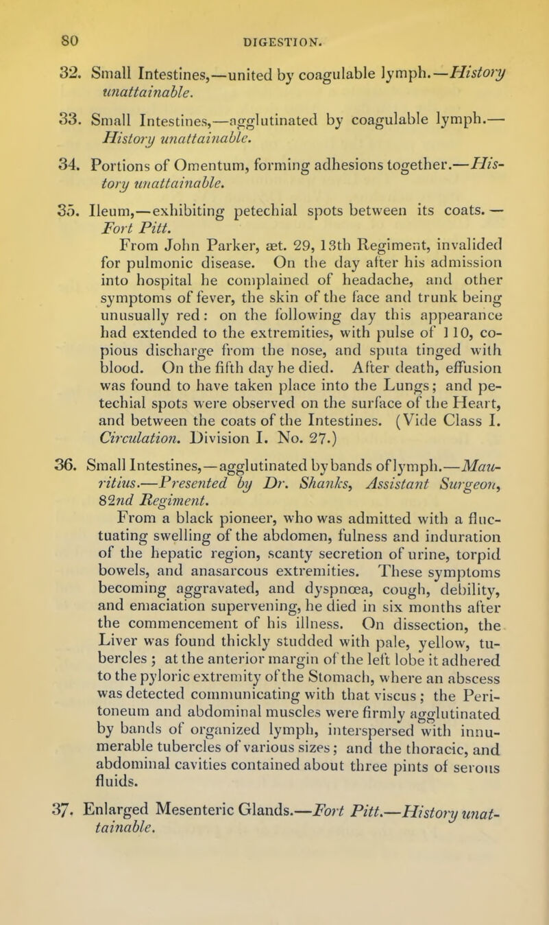 32. Small Intestines,—united by coagiilable lymph.—History unattainable. 33. Small Intestines,—agglutinated by coagulable lymph.— History unattainable. 34. Portions of Omentum, forming adhesions together.—His- tory unattainable. So. Ileum,—exhibiting petechial spots between its coats.— Fort Pitt. From John Parker, aet. 29, 13th Regiment, invalided for pulmonic disease. On the day after his admission into hospital he complained of headache, and other symptoms of fever, the skin of the face and trunk being unusually red: on the following day this appearance had extended to the extremities, with pulse of 110, co- pious discharge from the nose, and sputa tinged with blood. On the fifth day he died. After death, effusion was found to have taken place into the Lungs; and pe- techial spots were observed on the surface of the Heart, and between the coats of the Intestines. (Vide Class I. Circulation. Division I. No. 27.) 36. Small Intestines,—agglutinated bybands of lymph.—Mau- ritius.—Presented by Dr. Shanks, Assistant Surgeon, Regiment. From a black pioneer, who was admitted with a fluc- tuating swelling of the abdomen, fulness and induration of the hepatic region, scanty secretion of urine, torpid bowels, and anasarcous extremities. These symptoms becoming aggravated, and dyspnoea, cough, debility, and emaciation supervening, he died in six months after the commencement of his illness. On dissection, the Liver was found thickly studded with pale, yellow, tu- bercles ; at the anterior margin of the left lobe it adhered to the pyloric extremity of the Stomach, where an abscess was detected communicating with that viscus ; the Peri- toneum and abdominal muscles wei*e firmly agglutinated by bands of organized lymph, interspersed with innu- merable tubercles of various sizes; and the thoracic, and abdominal cavities contained about three pints of serous fluids. 37. Enlarged Mesenteric Glands.—Fort Pitt.—History unat- tainable.