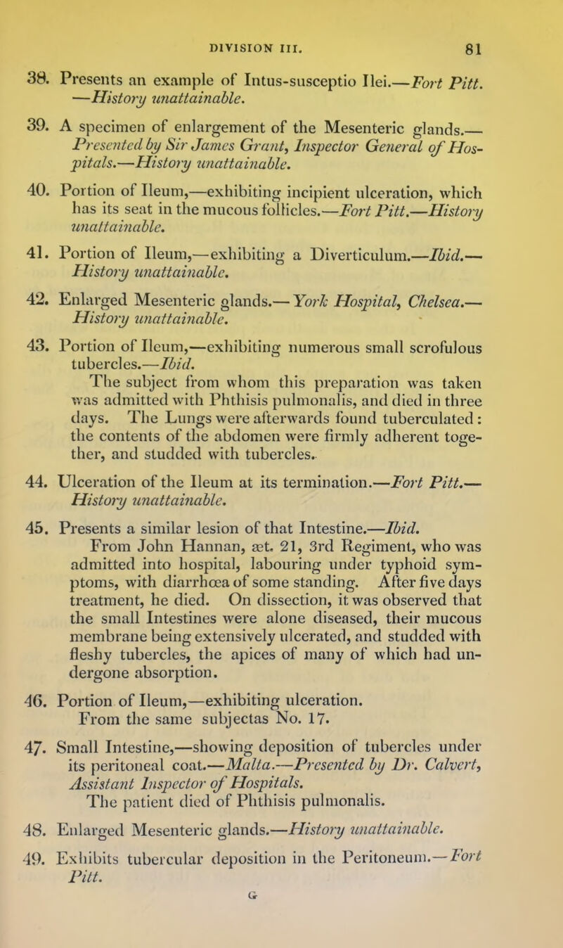 38. Presents an example of Intus-susceptio I lei.—Fort Pitt. —History unattainable. 39. A specimen of enlargement of the Mesenteric glands. Presented by Sir James Grants Inspector General of Hos- pitals.—History unattainable. 40. Portion of Ileum,—exhibiting incipient ulceration, which has its seat in the mucous follicles.—Fort Pitt.—History unattainable. 41. Portion of Ileum,—exhibiting a Diverticulum.—Ibid.-— History unattainable. 42. Enlarged Mesenteric glands.— York Hospital, Chelsea.— History unattainable. 43. Portion of Ileum,—exhibiting numerous small scrofulous tubercles.—Ibid. The subject from whom this preparation was taken v/as admitted with Phthisis pulmonalis, and died in three days. The Lungs were afterwards found tuberculated : the contents of the abdomen were firmly adherent toge- ther, and studded with tubercles. 44. Ulceration of the Ileum at its termination.—Fort Pitt.— Histoyy unattainable. 45. Presents a similar lesion of that Intestine.—Ibid. From John Hannan, ast. 21, 3rd Regiment, who was admitted into hospital, labouring under typhoid sym- ptoms, with diarrhoea of some standing. After five days treatment, he died. On dissection, it was observed that the small Intestines were alone diseased, their mucous membrane being extensively ulcerated, and studded with fleshy tubercles, the apices of many of which had un- dergone absorption. 46. Portion of Ileum,—exhibiting ulceration. From the same subjectas No. 17. 47. Small Intestine,—showing deposition of tubercles under its peritoneal coat.—Malta.—Presented by Dr. Calvert, Assistant Inspector of Hospitals. The patient died of Phthisis pulmonalis. 48. Enlarged Mesenteric glands.—History unattainable. 49. Exhibits tubercular deposition in the Peritoneum.— Fort Pitt.