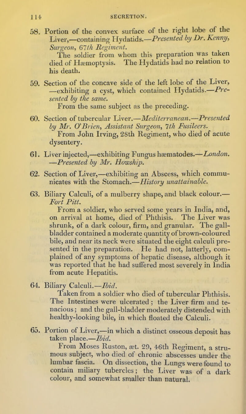 58. Portion of the convex surface of the right lobe of the Liver,—containing Hydatids.—Presented by Dr. Kenny, Surgeon, 67th Regiment. The soldier from whom this preparation was taken died of Haemoptysis. The Hydatids had no relation to his death. 59. Section of the concave side of the left lobe of the Liver, —exhibiting a cyst, which contained Llydatids.—Pre- sented by the same. From the same subject as the preceding. 60. Section of tubercular Liver.—Mediterranean.—Presented by Mr. O'Brien, Assistant Surgeon, 7th Fusileers. From John Irving, 28th Regiment, who died of acute dysentery. 61. Li ver injected,—exhibiting Fungus haematodes.—London. —Presented by Mr. Howship. 62. Section of Liver,—exhibiting an Abscess, which commu- nicates with the Stomach.—Histoiy unattainable. 63. Biliary Calculi, of a mulberry shape, and black colour.— Fort Pitt. From a soldier, who served some years in India, and, on arrival at home, died of Phthisis. The Liver was shrunk, of a dark colour, firm, and granular. The gall- bladder contained a moderate quantity of brown-coloured bile, and near its neck were situated the eight calculi pre- sented in the preparation. He had not, latterly, com- plained of any symptoms of hepatic disease, although it was reported that he had suffered most severely in India from acute Hepatitis. 64. Biliary Calculi.—Ibid. Taken from a soldier who died of tubercular Phthisis. The Intestines were ulcerated ; the Liver firm and te- nacious ; and the gall-bladder moderately distended with healthy-looking bile, in which floated the Calculi. 65. Portion of Liver,—in which a distinct osseous deposit has taken place.—Ibid. From Moses Ruston, set. 29, 46th Regiment, a stru- mous subject, who died of chronic abscesses under the lumbar fascia. On dissection, the Lungs were found to contain miliary tubercles; the Liver was of a dark colour, and somewhat smaller than natural.