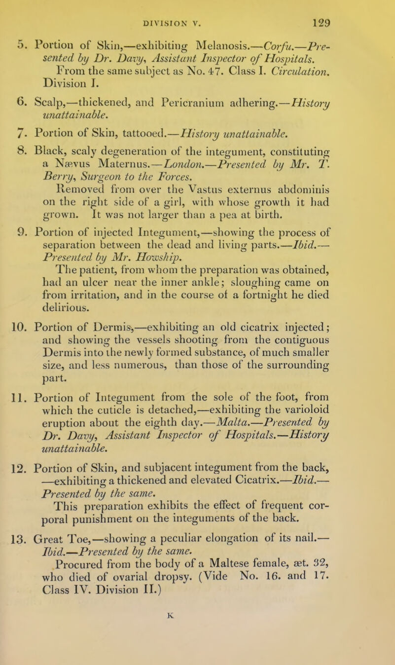 5. Portion of Skin,—exhibiting Melanosis.—Corfu.—P/r- zented hy Dr. Dmy., Assistant Inspector of Hospitals. From the same subject as No. 47. Class I. Circulation. Division J. 6. Scalp,—thickened, and Pericranium adhering.—History unattainable. /. Portion of Skin, tattooed.—History unattainable. 8. Black, scaly degeneration of the integument, constituting a Naevus Maternus.—London.—Presented by Mr. T. Berry., Surgeon to the Forces. Removed from over the Vastus externus abdominis on the right side of a girl, with whose growth it had grown. It was not larger than a pea at birth. 9. Portion of injected Integument,—showing the process of separation betw'een the dead and living parts.—Ibid.— Presented by Mr. HoiosJiip. The patient, from whom the preparation was obtained, had an ulcer near the inner ankle; sloughing came on from irritation, and in the course of a fortnight he died delirious. 10. Portion of Dermis^,—exhibiting an old cicatrix injected; and showing the vessels shootino- from the contiguous O ^ O Dermis into the newly formed substance, of much smaller size, and less numerous, than those of the surrounding part. 11. Portion of Integument from the sole of the foot, from which the cuticle is detached,—exhibiting the varioloid eruption about the eighth day.—Malta.—Presented by Dr. Davy, Assistant Inspector of Hospitals.—History unattainable. 12. Portion of Skin, and subjacent integument from the back, —exhibiting a thickened and elevated Cicatrix.—Ibid.— Presented by the same. This preparation exhibits the effect of frequent cor- poral punishment on the integuments of the back. 13. Great Toe, —showing a peculiar elongation of its nail.— —Presented by the same. Procured from the body of a Maltese female, aet. 32, who died of ovarial dropsy. (Vide No. 16. and 17. Class IV. Division II.) K