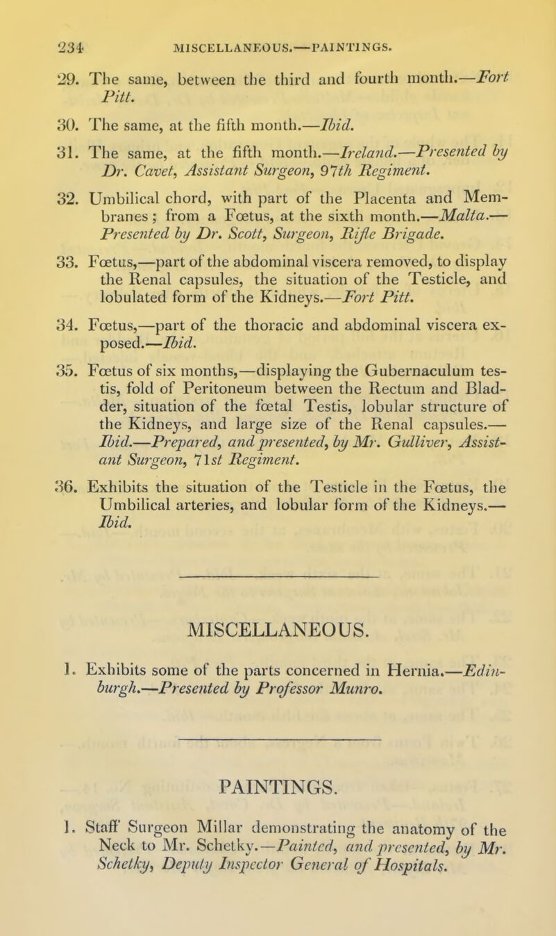 234< MISCELLANEOUS.—PAINTINGS. 29. Tlie same, between the tliird and fourtli inontli.—Fort Pitt. 30. The same, at the fifth month.—Ibid. 31. The same, at the fifth month.—Ireland.—Presented by Dr. Cavet, Assistant Surgeon, 91th Pegiment. 32. Umbilical chord, with part of the Placenta and Mem- branes ; from a Foetus, at the sixth month.—Malta.— Presented by Dr. Scott, Su7geon, Rijle Brigade. 33. Foetus,—part of the abdominal viscera removed, to display the Renal capsules, the situation of the Testicle, and lobulated form of the Kidneys.—Fort Pitt. 34. Foetus,—part of the thoracic and abdominal viscera ex- posed.—Ibid. 35. Foetus of six months,—displaying the Gubernaculum tes- tis, fold of Peritoneum between the Rectum and Blad- der, situation of the foetal Testis, lobular structure of the Kidneys, and large size of the Renal capsules.— Ibid.—Prepared, and presented,by Mr. Gulliver, Assist- ant Surgeon, list Regiment. 36. Exhibits the situation of the Testicle in the Foetus, the Umbilical arteries, and lobular form of the Kidneys.— Ibid. MISCELLANEOUS. 1. Exhibits some of the parts concerned in Hernia.—Edin- burgh.—Presented by Professor Muni'o. PAINTINGS. 1. Staff Surgeon Millar demonstrating the anatomy of the Neck to Mr. -Painted, aiid prcseixted, by Mr. Schetky, Deputy Inspector General of Hospitals.