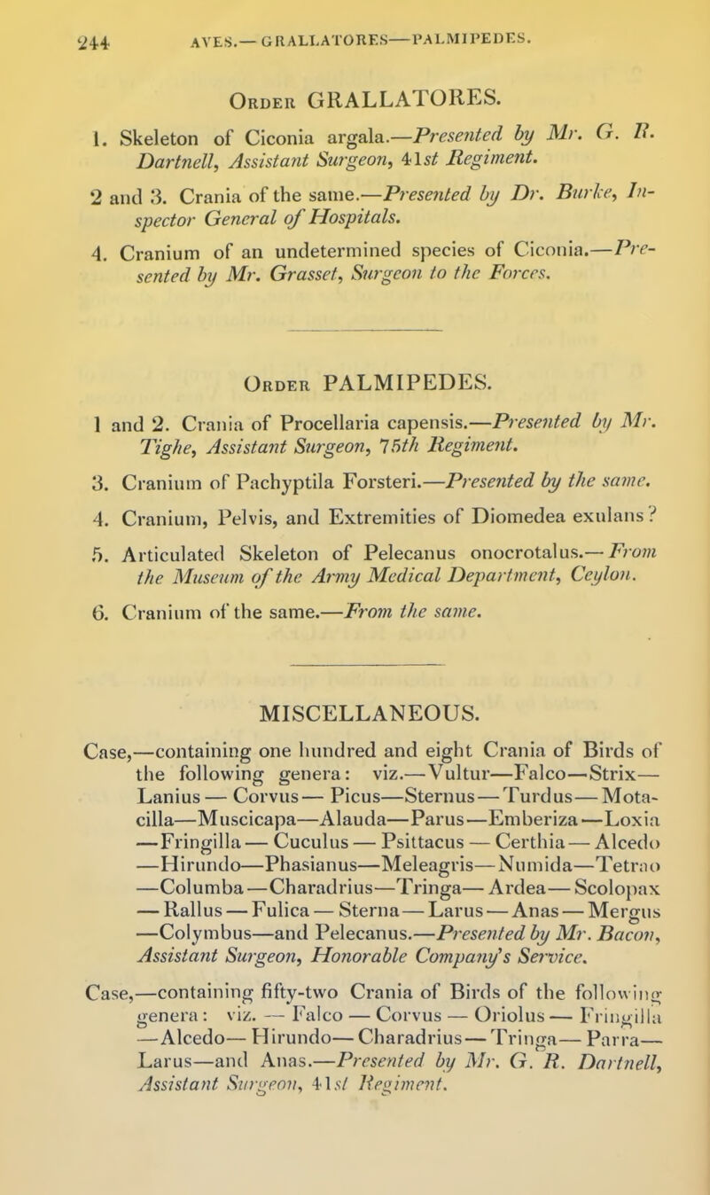 ayes.—GRALLATORES—PALMIPEDES. ‘i4-4 Order GRALLATORES. 1. Skeleton of Ciconia argala.—Presented by Mr. G. /<*. Dartnell, Assistant Surgeon^ 4*15^ Regiment. 2 and 3. Crania of the same.—Presented by Dr. Biirice, In- spector General oj Hospitals. A. Cranium of an undetermined species of Ciconia.—Pre- sented by Mr. Grasset, Surgeon to the Forces. Order PALMIPEDES. 1 and 2. Crania of Procellaria capensis.—Presented by Mr. Tighe, Assistant Surgeon, 15th Regiment. 3. Cranium of Pachyptila Forsteri.—Presented by the same. 4. Cranium, Pelvis, and Extremities of Diomedea exulans i 5. Articulated Skeleton of Pelecanus onocrotalus.—Toom the Museum of the Army Medical Department, Ceylon. 6. Cranium ol’the same.—Frojn the same. MISCELLANEOUS. Case,—containing one hundred and eight Crania of Birds of the following genera: viz.—Vultur—Falco—Strix— Lanius— Corvus— Picus—Sternus — Turdus—Mota- cilla—Muscicapa—Alauda—Parus—Emberiza—Loxia —Fringilla— Cuculus — Psittacus — Certhia — Alcedo —Hirundo—Phasianus—Meleagris—Niimida—Tetrno —Columba—Charadrius—Tringa— Ardea— Scolopax — Rallus — F ulica — Sterna—Larus — Anas — Mergus —Colymbus—and Pelecanus.—Presented by Mr. Bacon, Assistant Surgeon, Honorable Company's Sej'vice. Case,—containing fifty-two Crania of Birds of the following genera: viz. — Falco — Corvus — Oriolus — Fringilla —Alcedo— Hirundo— Charadrius— Tringa— Parra— Larus—and Anas.—Presented by Mr. G. R. Dartnell, Assistant Surgeon, Regiment.