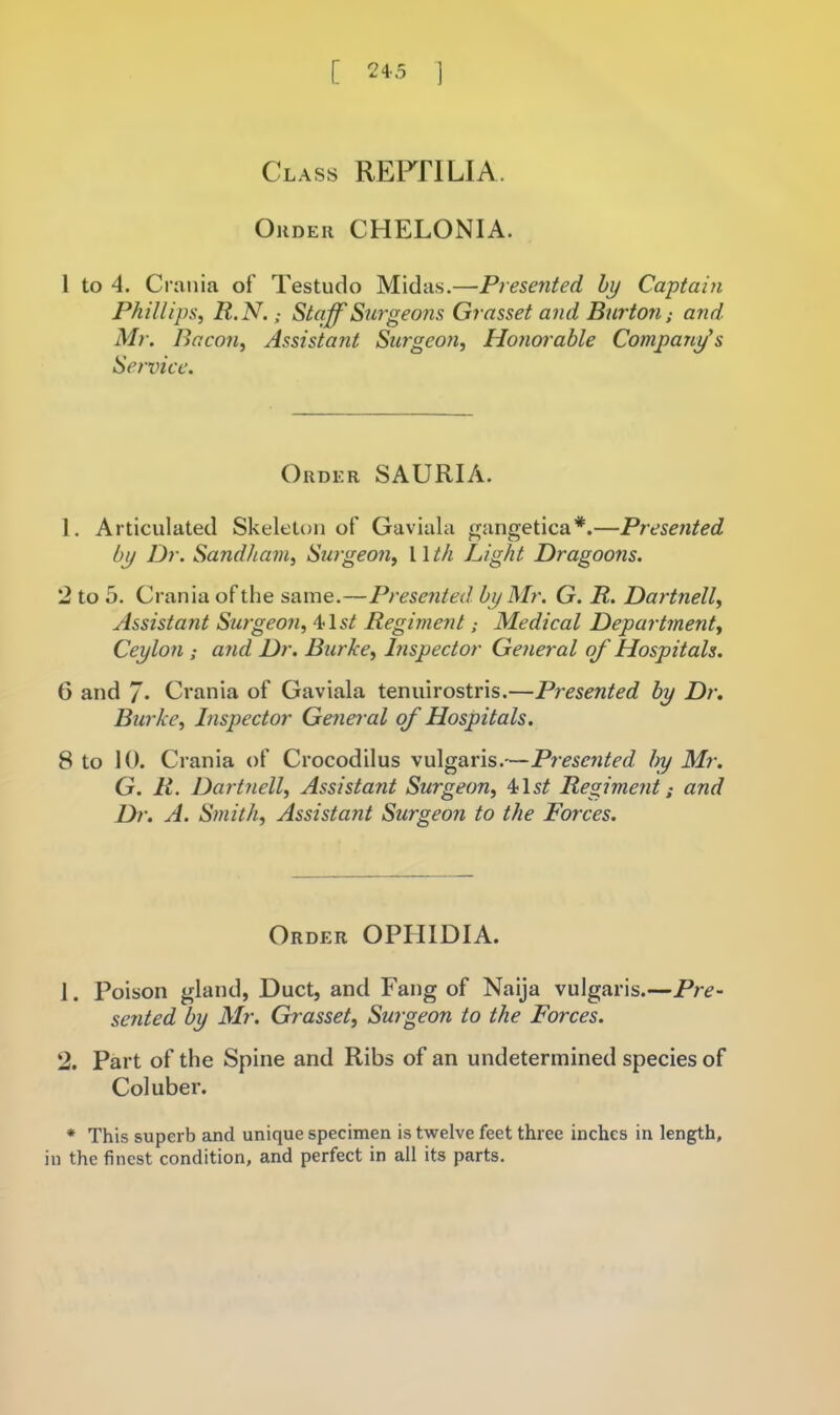 [ 24-5 ] Class REFflLIA. Order CHELONIA. 1 to 4. Crania of Testudo Midas.—Presented hy Ca-ptain Phillips, R.N.; Staff'Surgeons Grasset and Burton; and. Mr. Bacon, Assistant Surgeon, Hoyiorable Company's Service. Order SAURIA. 1. Articulated Skeleton of Gaviala f^angetica*.—Presented by Dr. Sandham, Swgeon, 11 th Light Dragoons. 2 to 5. Crania of the same.—Presented by Mr. G. R. Dartnell, Assistant Surgeon, 41Regiment; Medical Department, Ceylon ; and Dr. Burke, Inspector General of Hospitals. 6 and 7* Crania of Gaviala tenuirostris.—Presented by Dr, Burke, Inspector Genei-al of Hospitals. 8 to 10. Crania of Crocodilus vulgaris.—Presented by Mr. G. R. Dart?iell, Assistant Surgeon, 41s^ Regiment; and Dr. A. Smith, Assistant Surgeon to the Forces. Order OPHIDIA. 1. Poison gland, Duct, and Fang of Naija vulgaris.—Pre- sented by Mr. Grasset, Surgeon to the Forces. 2. Part of the Spine and Ribs of an undetermined species of Coluber. ♦ This superb and unique specimen is twelve feet three inches in length, in the finest condition, and perfect in all its parts.