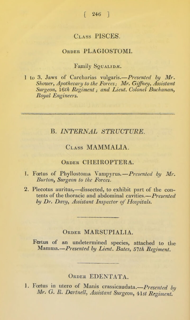 Class PISCES. Order PLAGIOSTOMl. Family Squalidaj. 1 to 3. Jaws of Carcharias vulgaris.—Presented hy Mr. Shower, Apothecary to the Forces; Mr. Giffney, Assistant Surgeo?i, I6th Regiment; and Lieut. Colonel Buchanan, Royal Engmeers. B. INTERNAL STRUCTURE. Class MAMMALIA. Order CHEIROPTERA. 1. Foetus of Phyllostonia Vampyrus.—Presented by Mr. Burton, Surgeon to the Forces. 2. Plecotus auritus,—dissected, to exhibit part of the con- tents of the thoracic and abdominal cavities.—Presented by Dr. Daxy, Assistant Inspector of Hospitals. Order MARSUPIALIA. FtEtus of an undetermined species, attached to the Mamma.—Presented by Lieut. Bates, 61th Regiment. Order EDENTATA. J. I'oetus in utero of Manis crassicaudata.—Presented by Mr, G. It, Dai tiiell, Assistant Surgeon, ^\st Regiment.