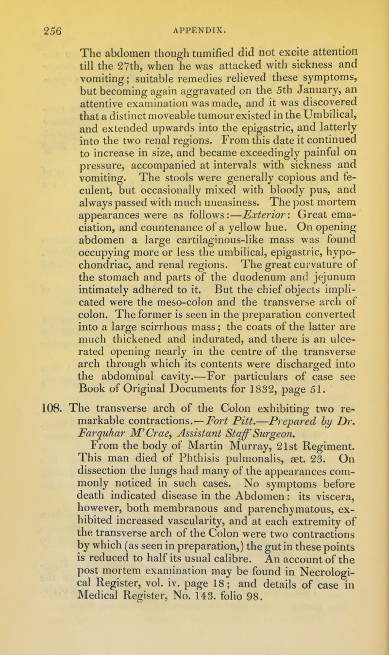 The abdomen though tumified did not excite attention till the 27th, when he was attacked with sickness and vomiting; suitable remedies relieved these symptoms, but becoming again aggravated on the 5th January, an attentive examination was made, and it was discovered that a distinct moveable tumour existed in the Umbilical, and extended upwards into the epigastric, and latterly into the two renal regions. From this date it continued to increase in size, and became exceedingly painful on pressure, accompanied at intervals with sickness and vomiting. The stools were generally copious and fe- culent, but occasionally mixed with bloody pus, and always passed with mucli uneasiness. The post mortem appearances were as follows:—Exterior'. Great ema- ciation, and countenance of a yellow hue. On opening abdomen a large cartilaginous-like mass was found occupying more or less the umbilical, epigasti ic, hypo- chondriac, and renal regions. The great curvature of the stomach and parts of the duodenum and jejunum intimately adhered to it. But the chief objects impli- cated were the meso-colon and the transverse arch of colon. The former is seen in the preparation converted into a large scirrhous mass; the coats of the latter are much thickened and indurated, and there is an ulce- rated opening nearly in the centre of the transverse arch through which its contents were discharged into the abdominal cavity.—For particulars of case see Book of Original Documents for 1832, page 51. 108. The transverse arch of the Colon exhibiting two re- markable contractions.—For/ Pitt.—Prepared by Dr. Farquhar M'Crae, Assistant Staff Surgeo7i. From the body of’ Martin Murray, 21st Regiment. This man died of Phthisis pulmonalis, aet. 23. On dissection the lungs had many of the appearances com- monly noticed in such cases. No symptoms before death indicated disease in the Abdomen: its viscera, however, both membranous and parenchymatous, ex- hibited increased vascularity, and at each extremity of the transverse arch of the Colon were two contractions by which (as seen in preparation,) the gut in these points is reduced to half its usual calibre. An account of the post mortem examination may be found in Necrologi- cal Register, vol. iv. page 18; and details of case in Medical Register, No. 14-3. folio 98.