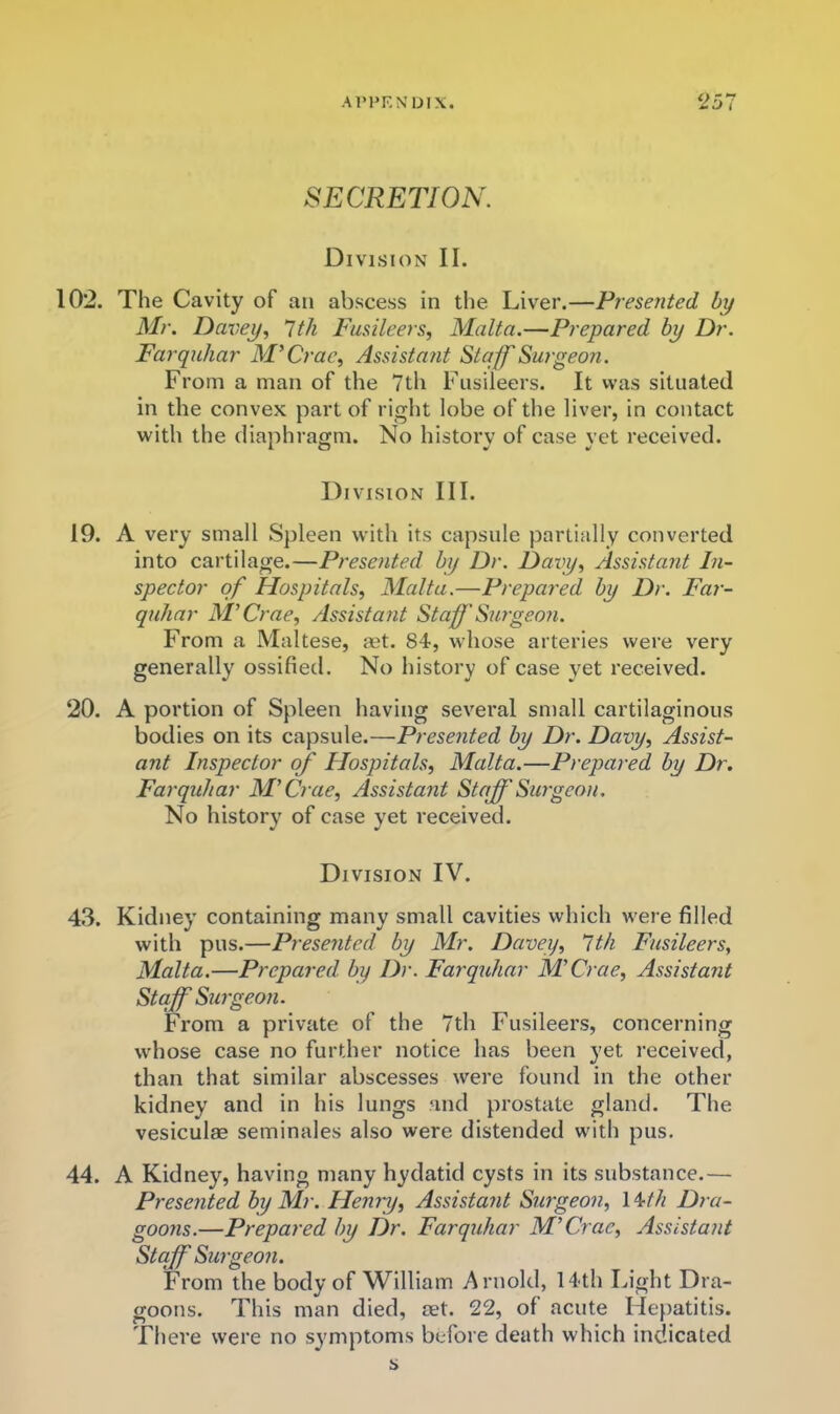 SECRETION. Division II. 102. The Cavity of an abscess in the Liver.—Presented by Mr. Dax^ey, ^tli Fusileers, Malta.—Prepared by Dr. Farquhar M^Crac, Assistatit Stajf Surgeon. From a man of the 7th Fusileers. It vvas situated in the convex part of right lobe of tlie liver, in contact with the diaphragm. No history of case yet received. Division III. 19. A very small Spleen with its capsule partially converted into cartilage.—Presented by Dr. Davy, Assistant In- spector of Hospitals, Malta.—Prepared by Dr. Far- quhar M’Crae, Assistajit StaflSurgeoxi. From a Maltese, aet. 84, whose arteries were very generally ossified. No history of case yet received. 20. A portion of Spleen having several small cartilaginous bodies on its capsule.—Presented by Dr. Davy, Assist- ant Inspector of Hospitals, Malta.—Prepared by Dr. Farquhar M'Crae, Assistant Staff Sm'geon. No history of case yet received. Division IV. 43. Kidney containing many small cavities which were filled with pus.—Presented by Mr. Dcivey, It/i Fusileers, Malta.—Prepared by Dr. Farquhar MCrae, Assistant Staff Surgeon. From a private of the 7th Fusileers, concerning wdiose case no further notice has been yet received, than that similar abscesses were found in the other kidney and in his lungs and prostate gland. The vesiculas seminales also were distended with pus. 44. A Kidney, having many hydatid cysts in its substance.— Presented by Mr. Henry, Assistant Surgeon, 14/// Dr a- goons.—Prepared by Dr. Farquhar M'Crae, Assistant Stcff Surgeon. From the body of William Arnold, 14th Light Dra- goons. This man died, aet. 22, of acute Llepatitis. There were no symptoms before death which indicated s