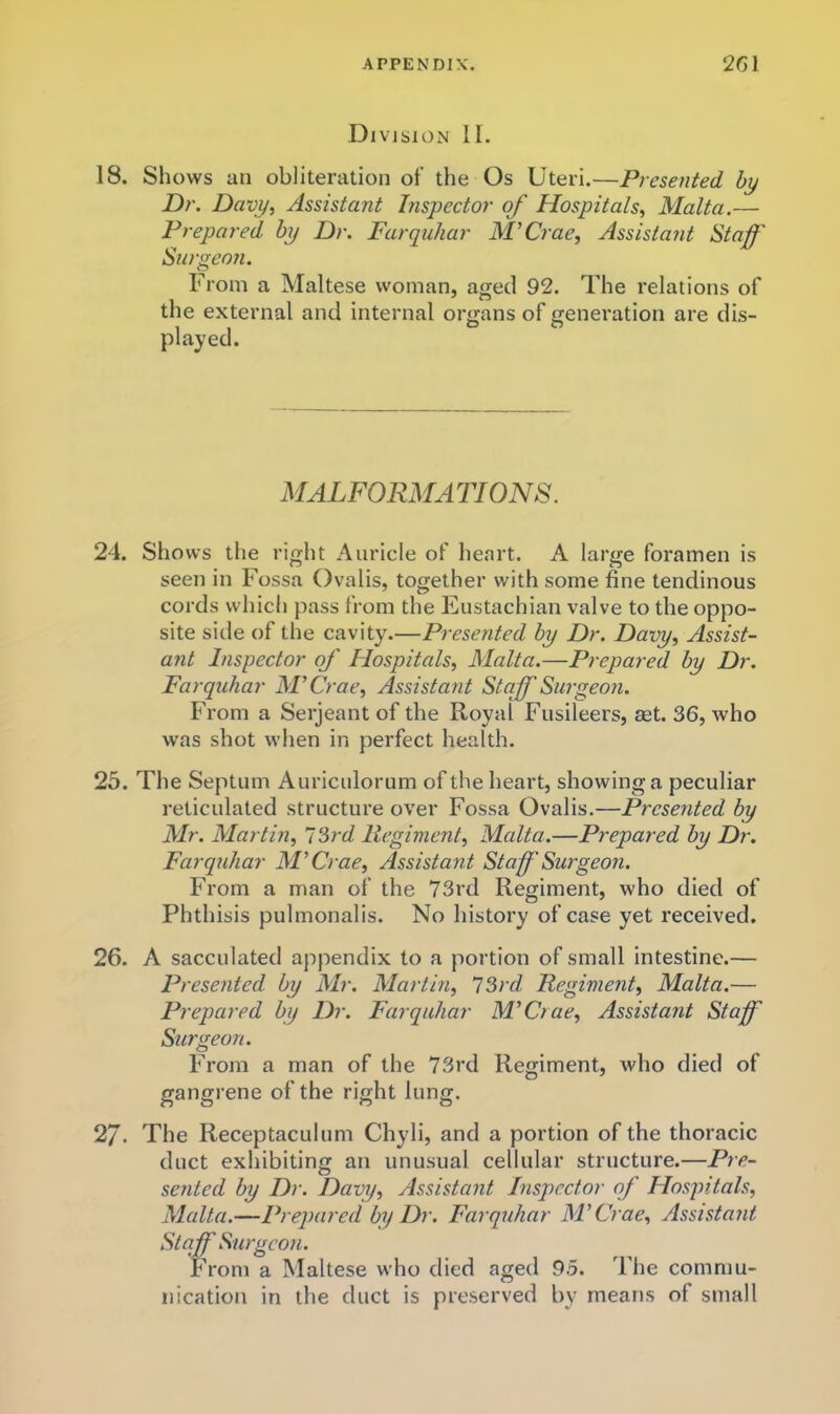 Division II. 18. Shows an obliteration of the Os Uteri.—Presented by Dr. Davy^ Assistant Inspector of Hospitals^ Malta.— Prepared by Dr. Farquhar M’Crae, Assistant Staff' Surgeon. From a Maltese woman, aged 92. The relations of the external and internal organs of generation are dis- played. MALFORMATIONS. 24. Shows the right Auricle of heart. A large foramen is seen in Fossa Ovalis, together with some fine tendinous cords which pass from the Eustachian valve to the oppo- site side of the cavity.—Presented by Dr. Davy^ Assist- ant Inspector of' Hospitals, Malta.—Prepared by Dr. Farquhar M’Crae, Assistant Staff Surgeon. From a Serjeant of the Royal Fusileers, aet. 36, who was shot when in perfect health. 25. The Septum Auricnlorum of the heart, showing a peculiar reticulated structure over Fossa Ovalis.—Presented by Mr. Martin, 7 3rc/ Regiment, Malta.—Prepared by Dr. Farquhar M’Crae, Assistant Staff'Surgeon. From a man of the 73rd Regiment, who died of Phthisis pulmonalis. No history of case yet received. 26. A sacculated appendix to a portion of small intestine.— Presented by Mr. Martin, ISrd Regiment, Malta.— Prepared by Dr. Farquhar M’Ctae, Assistant Stafff Surgeon. From a man of the 73rd Regiment, who died of gangrene of the right lung. 27. The Receptaculum Chyli, and a portion of the thoracic duct exhibiting an unusual cellular structure.—Pre- sented by Dr. Davy, Assistant Inspector of Hospitals, Malta.—Prepared by Dr. Farquhar M’Crae, Assistant Staff Surgeon. From a Maltese who died aged 95. The commu- nication in the duct is preserved by means of small