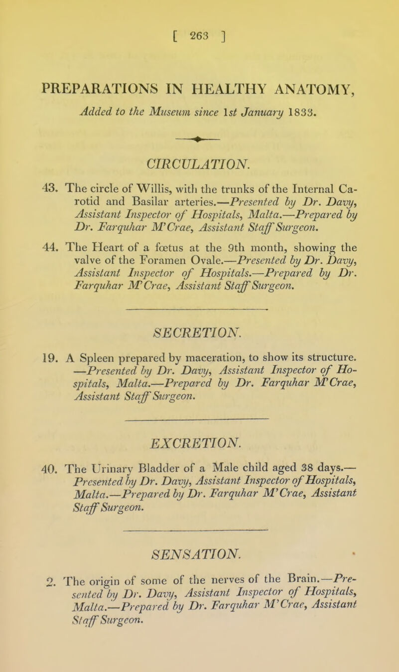 PREPARATIONS IN HEALTHY ANATOMY, Added to the Museum since 1st January 1833. CIRCULATION. 43. The circle of Willis, witli the trunks of the Internal Ca- rotid and Basilar arteries.—Presented by Dr. Davy, Assistant Inspector of Hospitals, Malta.—Prepared by Dr. Farquhar M’Crae, Assistant Staff Surgeon. 44. The Heart of a foetus at the 9th month, showing the valve of the Foramen Ovale.—Presented by Dr. Davy, Assista?it Inspector of Hospitals.—Prepared by Dr. Farquhar M Crae, Assistant Staff Surgeon. SECRETION. 19. A Spleen prepared by maceration, to show its structure. —Presented by Dr. Davy, Assistant Inspector of Ho- spitals, Malta.—Prepared by Dr. Farquhar MCrae, Assistant Staff Surgeon. EXCRETION. 40. The Urinary Bladder of a Male child aged 38 days.— Presented by Dr. Davy, Assistant Inspector of Hospitals, Malta.—Prepared by Dr. Farquhar M’Crae, Assistant Staff Surgeon. SENSATION. 2. The origin of some of the nerves of the Brain.—Pr^- sented by Dr. Davy, Assistant Inspector of Plospitals, Malta.—Prepared by Dr. Farquhar M’Crae, Assistant Staff Surgeon.