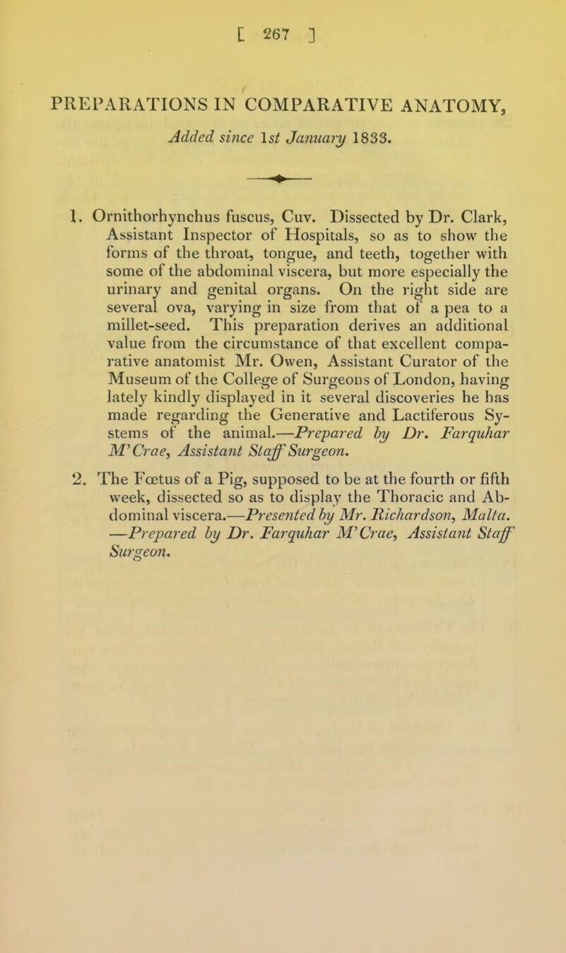 PREPARATIONS IN COMPARATIVE ANATOMY, Added since I5/ January 1833. 1. Ornithorhynchus fuscus, Cuv. Dissected by Dr. Clark, Assistant Inspector of Hospitals, so as to show the forms of the throat, tongue, and teeth, together with some of the abdominal viscera, but more especially the urinary and genital organs. On the right side are several ova, varying in size from that of a pea to a millet-seed. This preparation derives an additional value from the circumstance of that excellent compa- rative anatomist Mr. Owen, Assistant Curator of the Museum of the College of Surgeons of London, having lately kindly displayed in it several discovei’ies he has made regarding the Generative and Lactiferous Sy- stems of the animal.—Prepared by Dr, Farquhar M'Crae^ Assistant Staff Su7'geo7i. 2. The Foetus of a Pig, supposed to be at the fourth or fifth week, dissected so as to display the Thoracic and Ab- dominal viscera.—Presented by Mr. Richardso7i, Malta. —Prepared by Dr. Farquhar M’Crae, Assistant Staff