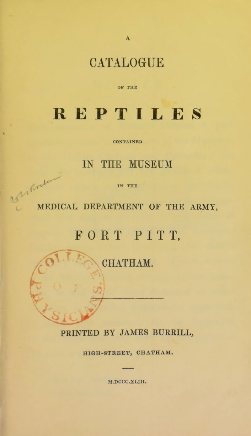 CATALOGUE OF THE REPTILES CONTAINED IN THE MUSEUM IN THE MEDICAL DEPARTMENT OF THE ARMY, FORT PITT, CHATHAM. PRINTED BY JAMES BURRILL, HIGH-STREET, CHATHAM. M.DCCC.XLIII.