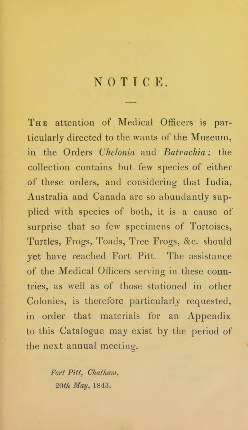 NOTICE The attention of Medical Officers is par- ticularly directed to the wants of the Museum, in the Orders Chelonia and Batrachia; the collection contains but few species of either of these orders, and considering that India, Australia and Canada are so abundantly sup- plied with species of both, it is a cause of surprise that so few specimens of Tortoises, Turtles, Frogs, Toads, Tree Frogs, &c. should yet have reached Fort Pitt. The assistance of the Medical Officers serving in these coun- tries, as well as of those stationed in other Colonics, is therefore particularly requested, in order that materials for an Appendix to this Catalogue may exist by the period of the next annual meeting. Fort Pitt, Chatham, 20th May, 1843.