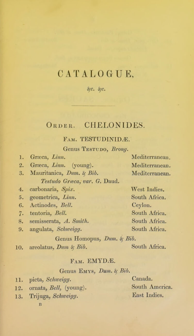 Order. CHELONIDES. Fam. TESTUDINID^. Genus Testudo, Brong. 1. Graeca, lAnn. Mediterranean. 2. Grreca, Linn, (young). Mediterranean. 3. Mauritanica, Dum. 6f Bib. Mediterranean. Testudo Graca, var. G. Daud. 4. carbonaria, Spix. West Indies. 5. geometrica. Linn. South Africa. 6. Actinodes, Bell. Ceylon. 7. tentoria. Bell. South Africa. 8. semisserata, A. Smith. South Africa. 9. angulata^ Schiveigg. South Africa. Genus Homopus, Dim. ^ Bib. 10. areolatus, Dum Bib. South Africa. Fam. EMYDJE. Genus Emys, Dum. ^- Bib. 11. picta, Schweigg. Canada. 12. ornata, Bell, (young). South America. 13. Trijuga, Schiveigg. East Indies.