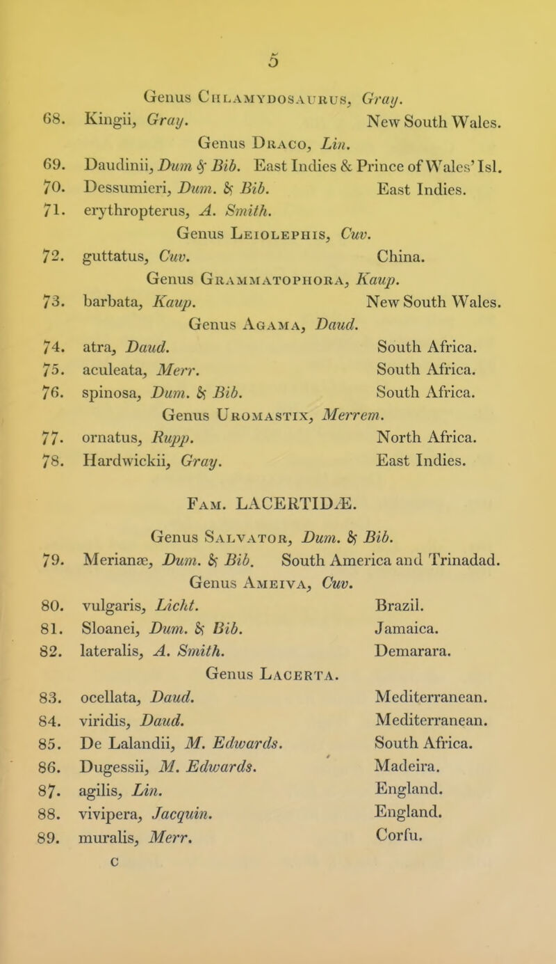 Genus Ciilamydosaurus, Gray. 68. Kingii, Gray. New South Wales. Genus Draco, Lin. 69. Daudiniij Dum Bib. East Indies & Prince of Wales' Isl. 70. Dessumieri, Dum. Bib. East Indies. 71. erythropterus, A. Smith. Genus Leiolephis, Cuv. 72. guttatus, Cuv. China. Genus Grammatophora, Kaup. 73. barbata, Kaup. New South Wales. Genus Agama, Daud. 74. atra, Daud. South Africa. 75. aculeata, Merr. South Africa. 76. spinosa, Dum. 5j Bib. South Africa. Genus Uromastix, Merrem. 77- ornatus, Rupp. North Africa. 78. Hardwickii, Gray. East Indies. Fam. LACERTID.E. Genus Salvator, Dum. Bib. 79. Merianre, Dum. Bib. South America and Trinadad. Genus Ameiva, Cuv. 80. vulgaris, Licht. Brazil. 81. Sloanei, Dum. &f Bib. Jamaica. 82. lateralis, A. Smith. Demarara. Genus Lacerta. 83. ocellata, Daud. Mediterranean. 84. viridis, Daud. Mediterranean. 85. De Lalandii, M.Edwards. South Africa. 86. Dugessii, M. Edwards. Madeira. 87. agilis, lAn. England. 88. vivipera, Jacquin. England. 89. muralis, Merr. Corfu. c