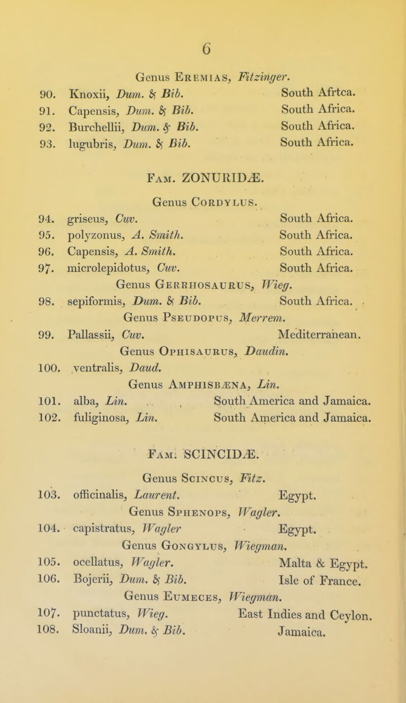 Genus Eremias, Fitzinger. 90. Knoxii, Dum. 6? Bib. 91. Capensis, Dum. Bib. 92. Burchellii, Dim. ^ ^26. 93. lugubris, Dum. South Afrtca. South Africa. South Africa. South Africa. Fam. ZONURID^. Genus Cordylus. South Afi'ica. South Africa. South Africa. South Africa. 94. griseus, Cuv. 95. polyzonus, A. Smith. 96. Capensis, A. Smith. 97. microlepidotus, Cuv. Genus Gerriiosaurus, Wieg. 98. sepiformis, Dum. &i Bib. South Africa. • Genus Pseudopus, Merrem,. 99. Pallassii, Cuv. Mediterranean. Genus Ophisaurus, Daudin. 100. ventraHs, Daud. Genus Amphisb^ena, lAn. 101. alba, Lin. , South America and Jamaica. 102. fuHginosa, LAn. South America and Jamaica. Fam; SCINCID^. Genus Scincus, Fitz. 103. officinalis, Laurent. Egypt. Genus Sphenops, Wagler. 104. capistratus, Wagler Egypt. Genus Gongylus, Wiegman. 105. ocellatus, Wagler. Malta & Egypt. 106. Bojerii, Dum. 5f Bib. Isle of France. Genus Eumeces, Wiegman. 107. punctatusj Wieg. East Indies and Ceylon. 108. Sloanii, Dum, ^ Bib. Jamaica.