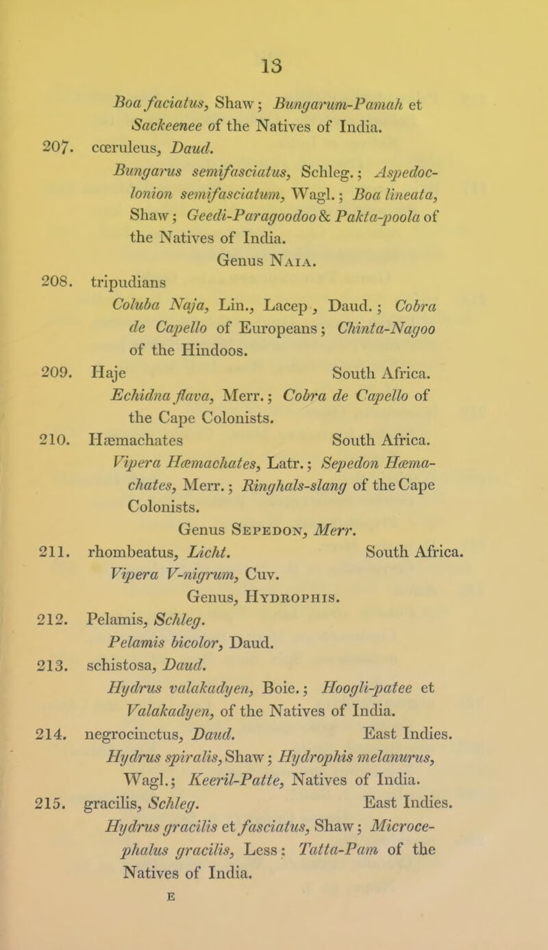 Boafaciatus, Shaw; Bungamm-Pamah et Sackeenee of the Natives of India. 207. cceruleus. Baud. Bungarus semifasciatus, Schleg.; Aspedoc- lonion semifasciatum, Wagl.; Boa lineata, Shaw; Geedi-Paragoodoo & Pakta-poola of the Natives of India. Genus Naia. 208. tripudians Coluba Naja, Lin., Lacep , Daud.; Cobra de Capello of Europeans; Chinta-Nagoo of the Hindoos. 209. Haje South Africa. Echidna flava, Merr.; Cobra de Capello of the Cape Colonists. 210. Haemachates South Africa. Vipera HcemachateSy Latr.; Sepedon Hcema- chates, Merr.; Ringhals-slang of the Cape Colonists. Genus SepedoNj Merr. 211. rhombeatusj Licht. South Africa. Vipera V-nigrum, Cuv. Genus, Hydrophis. 212. Pelamis, Schleg. Pelamis bicolor, Daud. 213. schistosa, Daud. Hydrus valakadyen, Boie.; Hoogli-patee et Valakadyen, of the Natives of India. 214. negrocinctus, Daud. East Indies. Hydrus spiralis, ShaAv; Hydrophis melanurus, Wagl.; Keeril-Patte, Natives of India. 215. gracilis, Schleg. East Indies. Hydrus gracilis et fasciatus, Shaw; Microce- phalus gracilis, Less: Tatta-Pam of the Natives of India.