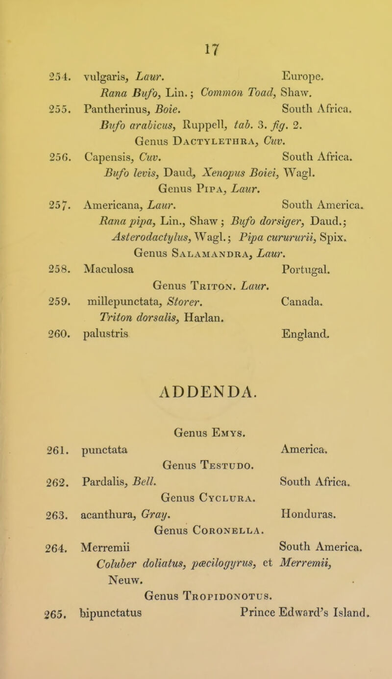 254. vulgaris, Laur. Europe. Rana Bufo, Lin.; Common Toad, Shaw. 255. Pantherinus, Boie. South Africa. Bufo arabicus, Ruppell, tab, 3. Jig. 2. Genus Dactylethra, Cuv. 25G. Capensis, Cuv. South Africa. Bufo levis, Daud, Xenopus Boiei, Wagl. Genus PiPA, Laur. 257. Americana, Laur. South America. Rana pip a, Lin., Shaw; Bufo dorsiger, Daud.; Asterodactylus, Wagl.; Pipa curururii, Spix. Genus SalamandrAj Laur. 258. Maculosa Portugal. Genus Triton. Laur. 259. millepunctata, Storer. Canada. Triton dorsalis, Harlan. 260. palustris England. ADDENDA. Genus Emys. 261. punctata America. Genus Testudo. 262. Pardalis, Bell South Africa. Genus Cyclura. 263. acanthura. Gray. Honduras. Genus Coronella. 264. Merremii South America. Coluber doliatus, pacilogyrus, et Merremii, Neuw. Genus Tropidonotus. 265. bipunctatus Prince Edward's Island.
