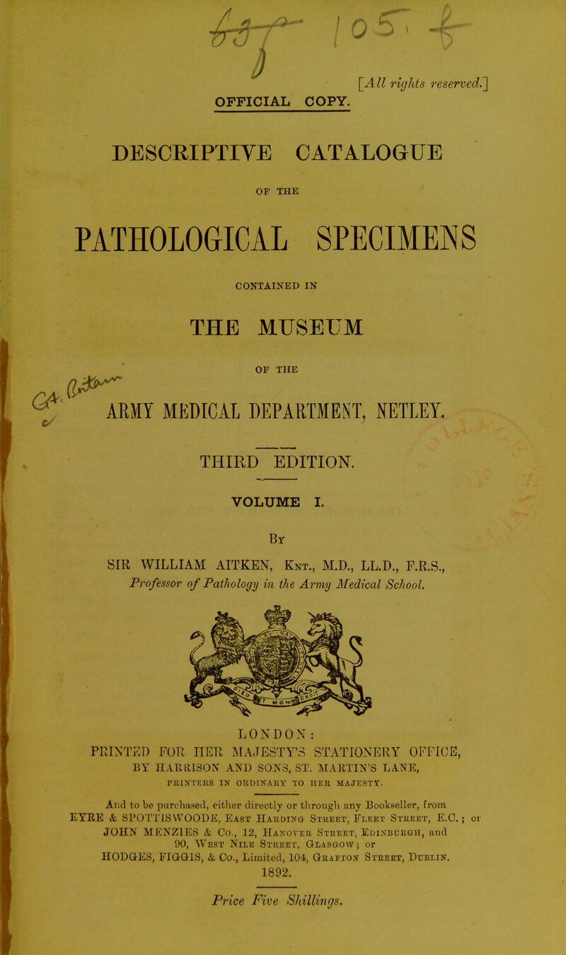 \_All 7'ights OFFICIAL COPY. DESCRIPTIYE CATALOGUE OP THE PATHOLOGICAL SPECIMENS CONTAINED IN THE MUSEUM OF THE ARMY MEDICAL DEPARTMENT, NETLEY. THIRD EDITION. VOLUME I. By Sm WILLIAM AITKEN, Knt., M.D., LL.D., F.R.S., Professor of Pathology in the Army Medical School. LONDON: PRINTED FOR HER INfAJESTY'S STATIONERY OFFICE, BY IIArailSON AND SONS, ST. MAKTIN'S LANE, PniNTKnS IN OnDITTARY TO HEU MAJESTY. Ar.d to be purclmseel, either directly or tlirougli any Bookseller, from EYRE & SPOTTISWOODE, East Harding Street, Flket Street, E.G.; or JOHN MENZIES & Co., 12, Hakover Street, Edixbdrgh, and 90, West Nile Street, Glasgow; or HODGES, FIGGIS, & Co., Limited, 104, Geai.-to:j Street, Dublin. 1892. Price Five Shillings.