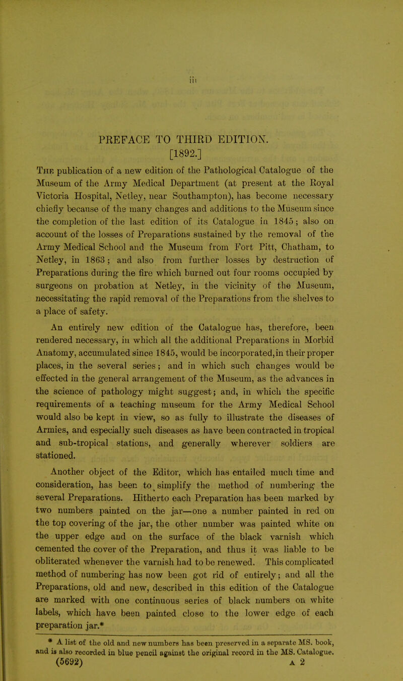 PREFACE TO THIRD EDITION. [1892.] The publication of a new edition of the Pathological Catalogue of the Museum of the Army Medical Department (at present at the Royal Victoria Hospital, Netley, near Southampton), has become necessary chiefly because of the many changes and additions to the Museum since the completion of the last edition of its Catalogue in 1845; also on account of the losses of Preparations sustained by the removal of the Army Medical School and the Museum from Fort Pitt, Chatham, to Netley, in 1863; and also from further losses by destruction of Preparations during the fire which burned out four rooms occupied by surgeons on probation at Netley, in the vicinity of the Museum, necessitating the rapid removal of the Preparations from the shelves to a place of safety. An entirely new edition of the Catalogue has, therefore, been rendered necessary, in which all the additional Preparations in Morbid iVnatomy, accumulated since 1845, would be incorporated,in their proper places, in the several series; and in which such changes would be effected in the general arrangement of the Museum, as the advances in the science of pathology might suggest; and, in which the specific requirements of a teaching museum for the Army Medical School would also be kept in view, so as fully to illustrate the diseases of Armies, and especially such diseases as have been contracted in tropical and sub-tropical stations, and generally wherever soldiers are stationed. Anothei- object of the Editor, which has entailed much time and consideration, has been to simplify the method of numbering the several Preparations. Hitherto each Preparation has been marked by two numbers painted on the jar—one a number painted in red on the top covering of the jar, the other number was painted white on the upper edge and on the surface of the black varnish which cemented the cover of the Preparation, and thus it was liable to be obliterated whenever the varnish had to be renewed. This complicated method of numbering has now been got rid of entirely; and all the Preparations, old and new, described in this edition of the Catalogue are marked with one continuous series of black numbers on white labels, which have been painted close to the lower edge of each preparation jar.* * A list of the old and new numbers has been preserved in a separate MS. book, and is also recorded in blue pencil against the original record in the MS. Catalogue. (5692) A 2