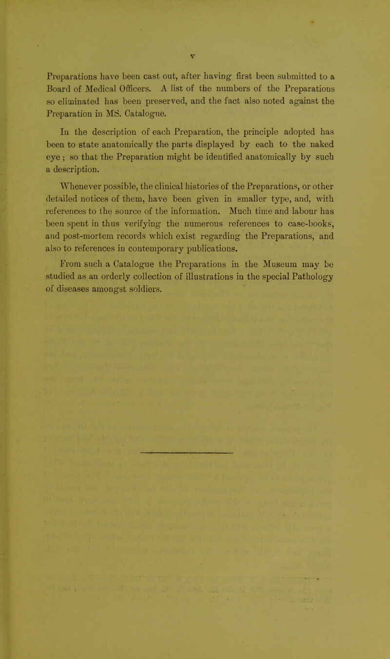Preparations have been cast out, after having first been submitted to a Board of Medical Officers. A list of the numbers of the Preparations so eliminated has been preserved, and the fact also noted against the Preparation in MS. Catalogue. In the description of ea(;h Preparation, the principle adopted has been to state anatomically the parts displayed by each to the naked eye ; so that the Preparation might be identified anatomically by such a description. Whenever possible, the clinical histories of the Preparations, or other detailed notices of them, have been given in smaller type, and, with references to the source of the information. Much time and labour has been spent in thus verifying the numerous references to case-books, and post-mortem records which exist regarding the Preparations, and also to references in contemporary publications. From such a Catalogue the Preparations in the Museum may be studied as an orderly collection of illustrations in the special Pathology of diseases amongst soldiers.