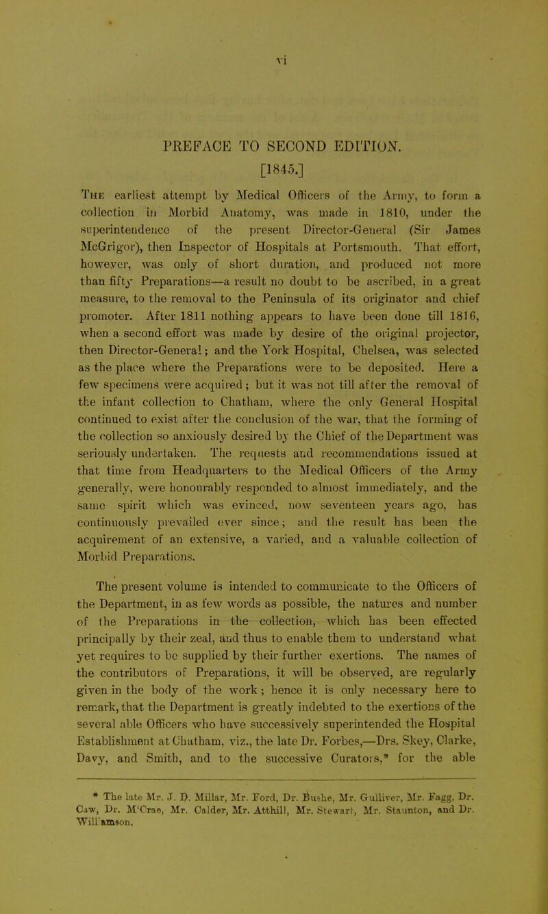 PREFACE TO SECOND EDITION. [1845.] The earliest attempt by Medical Officers of the Army, to form a colleotion in Morbid Anatomy, was made in 1810, under the superintendence of the present Dii'ector-General (Sir James MeGrigor), then Inspector of Hospitals at Portsmouth. That effort, howeyei, was only of short duration, and produced not more than fifty Preparations—a result no doubt to be ascribed, in a great measure, to the removal to the Peninsula of its originator and chief promoter. After 1811 nothing appears to have been done till 1816, when a second effort was made b^' desire of the original projector, then Director-General; and the York Hospital, Chelsea, was selected as the place where the Preparations were to be deposited. Here a few specimens were acquired ; but it was not till after the removal of the infant collection to Chatham, where the only General Hospital continued to exist after the conclusion of the war, that the forming of the collection so anxiously desired by the Chief of the Department was serioufdy undertaken. The I'eqnests and recommendations issued at that time from Headquarters to the Medical Officers of the Army generally, were honourably responded to almost immediately, and the same spirit which was evinced, now seventeen years ago, has continuously prevailed ever since; and the result has been the acquirement of an extensive, a varied, and a valuable collection of Morbid Preparations, The present volume is intended to communicate to the Officers of the Department, in as few words as possible, the natures and number of the Preparations in the collection, which has been effected principally by their zeal, and thus to enable them to understand what yet requires to be supplied by their further exertions. The names of the contributors of Preparations, it will be observed, are regularly given in the body of the work; hence it is only necessary here to remark, that the Department is greatly indebted to the exertions of the several able Officers who have successively superintended the Hospital Establishment at Chatham, viz., the late Dr. Forbes,—Drs. Skey, Clarke, Davy, and Smith, and to the successive Curators,* for the able * The late Mr. J. J). Millar, Mr. Ford, Dr. i^uslie, Mr. GuUirer, Mr. Fagg, Dr. Caw, Dr. M'Crae, Mr. Oalder, Mr. Atthill, Mr. Stewart, Mr. Staunton, and Dr. WiUamson.