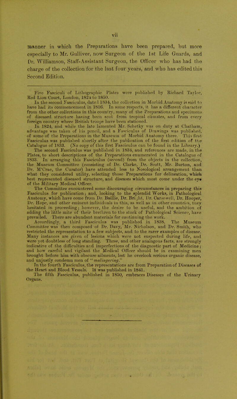 manner in which the Preparations have been prepared, but more especially to Mr. Gulliver, now Surgeon of the 1st Life Guards, and Dr. Williamson, Staff-Assistant Surgeon, the Officer who has had the charge of the collection for the last four years, and who has edited this Second Edition. Fire Fasciculi of Lithographic Plates were published by Richard Taylor, Red Lion Court, London, 182 i to 1850. In the second Fasciculus, datc A 1834, the collection in Morbid Anatomy is said to have had its commencement in 1816. In some respects, it has a different character from the other collections in this counlry, many of the Preparations and specimena of diseased structure haviao; been sent from tropical climates, and from every foreign country where Britisli troops have been stationed. In 1824, and while the late lamented Mr. Schetky was on duty at Chatham, advantage was taken of his pencil, and a Fasciculus of Drawings was published, of some of the Preparations in the Museum of Morbid i\natomy there. Tlii^ first Fasciculus was published s'lortly after the publication of the first edition of ttio Catalogue of 1833. (No copy of this first Fasciculus can bo found in the Libraiy.) The second Fasciculus was published in 1834, and references are made, in the Plates, to short descriptions of the Preparations enumerated in the Catalogue of 1833. In arranging this Fasciculus (second) from the objects in the collection, the Museum Committee (consisting of Dr. Clarke, Dr. Scott, Mr. Burton, and Dr. M'Crae, the Cui*ator) have attended less to Nosological arrangement than what they considered utility, selecting those Preparations for delineation, which best represented diseased structui-e, and diseases which most come under the ey« of the Military Medical Officer. The Committee encountered some discouraging circumstances in preparing this Fasciculus for publication; and, looking to the splendid Works, in Pathological Anatomy, which have come from Dr. BaiUie^ Dr. Bright, J)r. Carsevvell, Dr. Hooper, Dr. Hope, and other eminent individuals in this, as well as in other countries, tuey hesitated in proceeding; however, the desire to be useful, and the ambition of adding the little mite of their brethren to the stock of Pathological Science, hare prevailed. There are abundant materials for continuing (he work. Accordingly, a third Fasciculus was published in 1838. The Museum Committee was then composed of Dr. Davy, Mr. Nicliolson, and Dr. Smith, who restricted the representation to a few subjects, and to the rarer examples of disease. Many instances are given of lesions which were not suspected during life, and were yet doubtless of long standing. These, and other anaiagous facts, are strongly indicative of the difficulties and imperfections of the diagnostic part of Medicine; and how careful and vigilant the Medical Officer should be in examining men bronglit before him with obscure ailments, lest he overlook serious organic disease, and unjustly condemn men of '•'^ malingering. In the fourth Fasciculus, the representations are from Preparation of Diseases of the Heart and Blood Vessels. It was published in 1841. The fifth Fasciculus, published in 1850, embraces Diseases of the Urinary Organs.