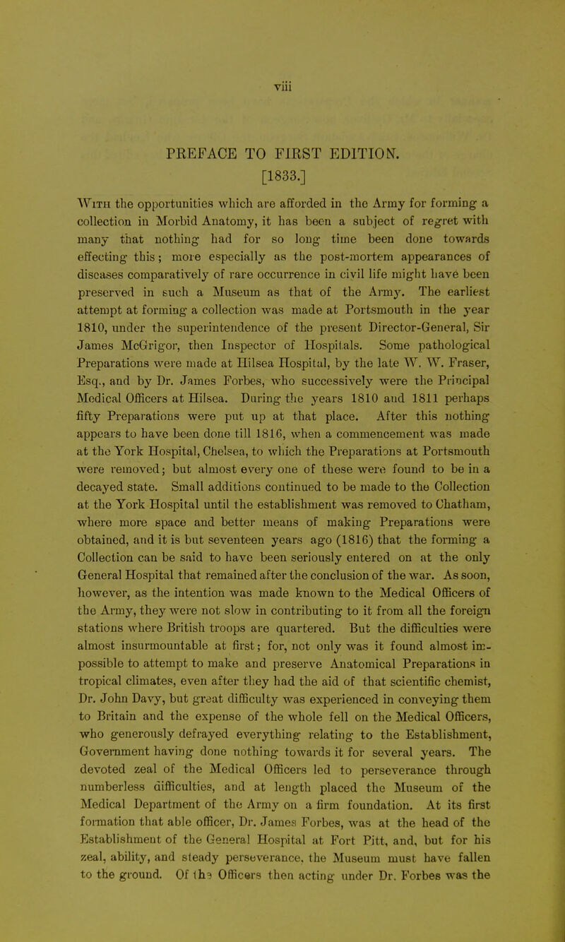 PREFACE TO FIRST EDITION. [1833.] With the opportunities which are afforded in the Army for forming a collection in Morbid Anatomy, it has been a subject of regret with many that nothing had for so long time been done towards effecting this; more especially as the post-mortem appearances of diseases comparatively of rare occurrence in civil life might have been preserved in such a Museum as that of the Arm}'. The earliest attempt at forming a collection was made at Portsmouth in the ye&r 1810, under the superintendence of the present Director-General, Sir James McGrigor, then Inspector of Hospitals. Some pathological Preparations were made at Ililsea Hospital, by the late W. W. Fraser, Esq., and by Dr. James Forbes, who successively were the Principal Medical Officers at Hilsea. Daring the years 1810 and 1811 perhaps fifty Preparations were put up at that place. After this nothing appears to have been done till 1816, when a commencement was made at the York Hospital, Chelsea, to which the Preparations at Portsmouth were removed; but almost every one of these were found to be in a decayed state. Small additions continued to be made to the Collection at the York Hospital until the establishment was removed to Chatham, where more space and better means of making Preparations were obtained, and it is but seventeen years ago (1816) that the forming a Collection can be said to have been seriously entered on at the only General Hospital that remained after the conclusion of the war. As soon, however, as the intention was made known to the Medical Officers of the Ai-my, they were not slow in contributing to it from all the foreign stations where British troops are quartered. But the difficulties were almost insurmountable at first; for, not only was it found almost im- possible to attempt to make and preserve Anatomical Preparations in tropical climates, even after they had the aid of that scientific chemist, Dr. John Davy, but great difficulty was experienced in conveying them to Britain and the expense of the whole fell on the Medical Officers, who generously defrayed everything relating to the Establishment, Government having done nothing towards it for several years. The devoted zeal of the Medical Officers led to perseverance through numberless difficulties, and at length placed the Museum of the Medical Department of the Army on a firm foundation. At its first foi-mation that able officer. Dr. James Forbes, was at the head of the Establishment of the General Hospital at Fort Pitt, and, but for his zeal, ability, and steady perseverance, the Museum must have fallen to the ground. Of th^ Officers then acting under Dr. Forbes was the