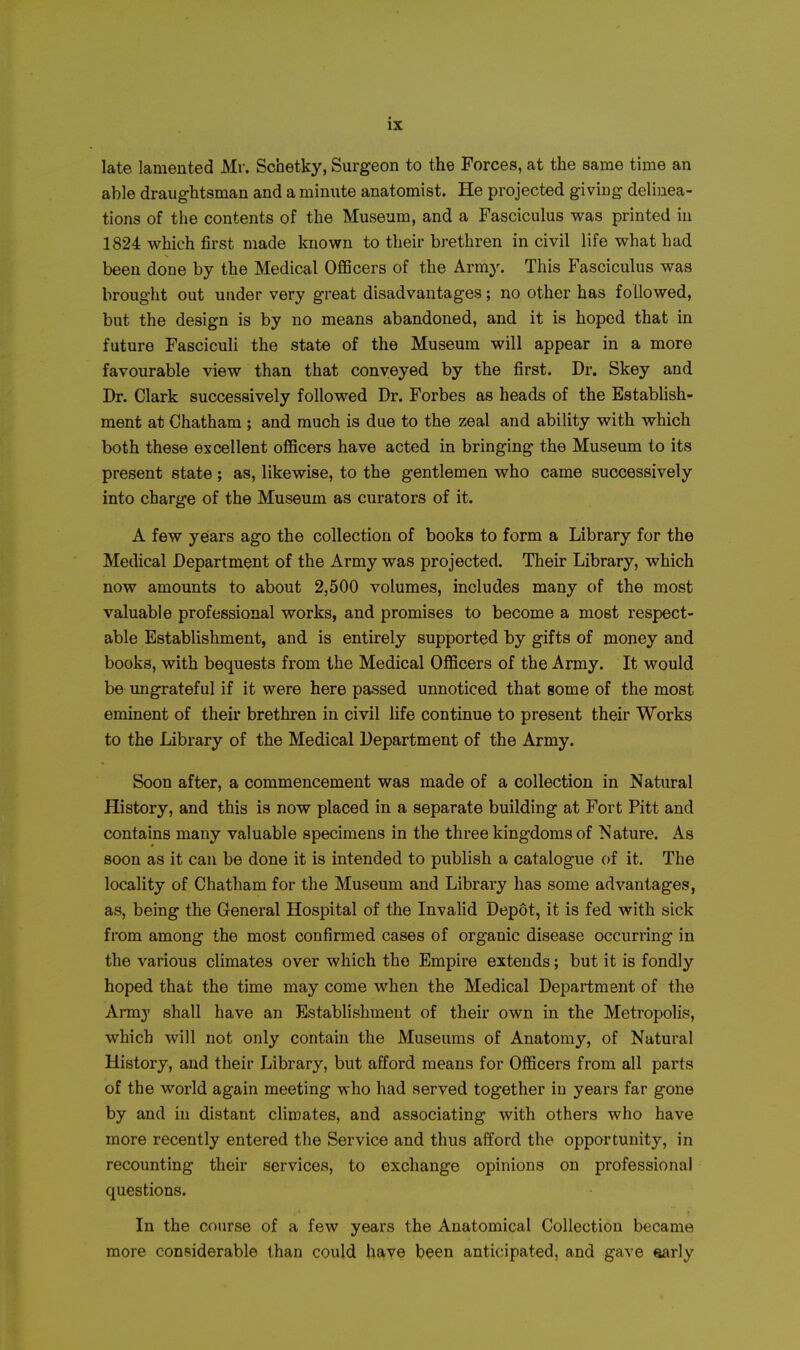 late lamented Mr. Schetky, Surgeon to the Forces, at the same time an able draughtsman and a minute anatomist. He projected giving delinea- tions of the contents of the Museum, and a Fasciculus was printed in 1824 which first made known to their brethren in civil life what had been done by the Medical Officers of the Army. This Fasciculus was brought out under very great disadvantages; no other has followed, but the design is by no means abandoned, and it is hoped that in future Fasciculi the state of the Museum will appear in a more favourable view than that conveyed by the first. Dr. Skey and Dr. Clark successively followed Dr. Forbes as heads of the Establish- ment at Chatham ; and much is due to the zeal and ability with which both these excellent officers have acted in bringing the Museum to its present state; as, likewise, to the gentlemen who came successively into charge of the Museum as curators of it. A few years ago the collection of books to form a Library for the Medical Department of the Army was projected. Their Library, which now amounts to about 2,500 volumes, includes many of the most valuable professional works, and promises to become a most respect- able Establishment, and is entirely supported by gifts of money and books, with bequests from the Medical Officers of the Army. It would be ungrateful if it were here passed unnoticed that some of the most eminent of their brethren in civil life continue to present their Works to the Library of the Medical Department of the Army. Soon after, a commencement was made of a collection in Natural History, and this is now placed in a separate building at Fort Pitt and contains many valuable specimens in the three kingdoms of Nature. As soon as it can be done it is intended to publish a catalogue of it. The locality of Chatham for the Museum and Library has some advantages, as, being the General Hospital of the Invalid Depot, it is fed with sick from among the most confirmed cases of organic disease occurring in the various climates over which the Empire extends; but it is fondly hoped that the time may come when the Medical Department of the Armj' shall have an Establishment of their own in the Metropohs, which will not only contain the Museums of Anatomy, of Natural History, and their Library, but afford means for Officers from all parts of the world again meeting who had served together in years far gone by and hi distant climates, and associating with others who have more recently entered the Service and thus afford the opportunity, in recounting their services, to exchange opinions on professional questions. In the course of a few years the Anatomical Collection became more considerable than could have been anticipated, and gave «arly