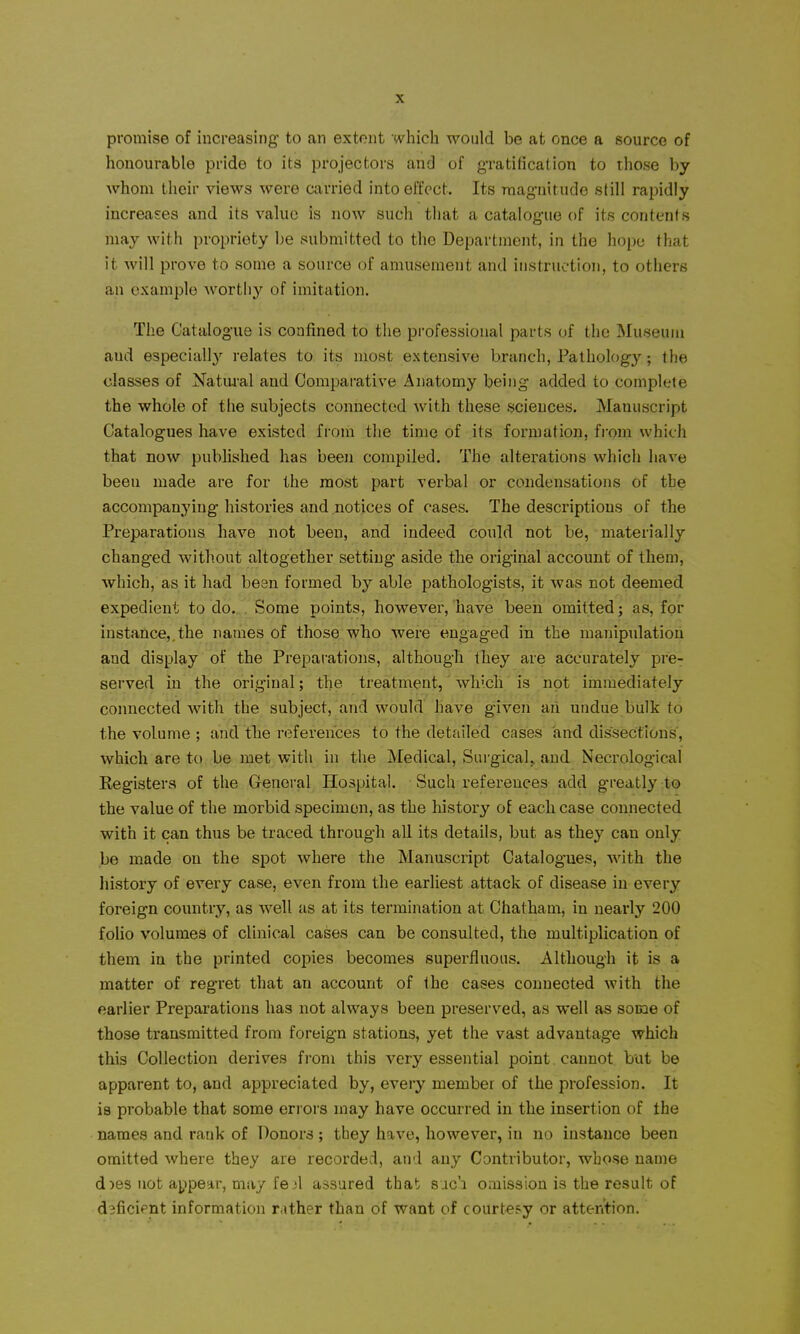 promise of increasing' to an extent which would be at once a source of honourable pride to its projectors and of g-ratification to those by whom their views were Ciirried into effect. Its mag-nitude still rapidly increases and its value is now such that a catalogue of its contents may with propriety be submitted to the Department, in the hope that it will prove to some a source of amusement and instruction, to others an example Avortliy of imitation. The Catalogue is confined to the professional parts of the Museum and especially relates to its most extensive branch. Pathology; the classes of Natural and Comparative Anatomy being added to complete the whole of the subjects connected with these sciences. Manuscript Catalogues have existed from the time of its formation, from which that now pubhshed has been compiled. The alterations which have been made are for the most part verbal or condensations of the accompanying histories and notices of cases. The descriptions of the Preparations have not been, and indeed could not be, materially changed without altogether setting aside the original account of them, which, as it had bean formed by able jjathologists, it was not deemed expedient to do. Some points, however, have been omitted; as, for instance,, the names of those who were engaged in the manipulation and display of the Preparations, although they are accurately prcr served in the original; the treatment, which is not immediately connected with the subject, and would have given an undue bulk to the volume ; and the references to the detailed cases and dissections, which are to be met with in the Medical, Surgical,, and Necrological Registers of the General Hospital. Such references add greatly to the value of the morbid specimen, as the history of each case connected with it can thus be traced through all its details, but as they can only be made on the spot where the Manuscript Catalogues, with the history of every case, even from the earliest attack of disease in every foreign country, as well as at its termination at Chatham, in nearly 200 foUo volumes of clinical cases can be consulted, the multiplication of them in the printed copies becomes superfluous. Although it is a matter of regret that an account of the cases connected with the earlier Preparations has not always been preserved, as well as some of those transmitted from foreign stations, yet the vast advantage which this Collection derives from this very essential point cannot but be apparent to, and appreciated by, every member of the profession. It is probable that some eri ors may have occurred in the insertion of the names and rank of Donors ; they have, however, in no instance been omitted where they are recorded, and any Contributor, whose name d)es not appear, may fe^l assured that suc'i oaiission is the result of dsficipnt information rather than of want of courtesy or attention.