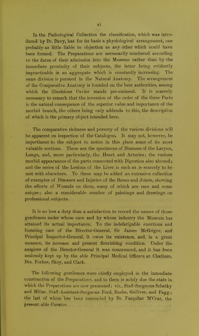 In the Pathological Collection the classification, which was intro- duced by Dr. Davy, has for its basis a physiological arrangement, one probably as little liable to objection as any other which could have been formed. The Preparations are necessarily numbered according to the dates of their admission into the Museum rather than by the immediate proximity of their subjects, the latter being evidently impracticable in an aggregate wliich is constantly increasing. The same division is pursued in the Natural Anatomy. The arrangement of the Comparative Anatomy is founded on the best authorities, among which the illustrious Cuvier stands pre-eminent. It is scarcely necessary to remark that the inversion of the order of the three Parts is the natural consequence of the superior value and importance of the morbid branch, the others being only addenda to this, the description of which is the primary object intended here. The comparative richness and poverty of the various divisions will be apparent on inspection of the Catalogua It may not, however, be impertinent to the subject to notice in this place some of its most valuable sections. These are the specimens of Diseases of the Larynx, Lungs, and, more particularly, the Heart and Arteries; the various morbid appearances of the parts connected with Digestion also abound; and the series of the Lesions of the Liver is such as is scarcely to be met with elsewhere. To these may be added an extensive collection of examples of Diseases and Injuries of the Bones and Joints, showing the effects of Wounds on them, many of which are rare and some unique; also a considerable number of paini ings and drawings on professional subjects. It is no less a duty than a satisfaction to record the names of those gentlemen under whose care and by whose industry the Museum has attained its actual importance. To the indefatigable exertions and fostering care of the Director-General, Sir James McGrigor, and Principal Inspector-General, it owes its existence, and, in a great measure, its increase and present flourishing condition. Under the auspices of the Director-General It was commenced, and it has been zealously kept up by the able Principal Medical Officers at Chatham, Drs. Forbes, Skey, and Clark. The following gentlemen were chiefly employed in the immediate construction of the Preparationi^, and to them is solely due the state in which the Pi-fiparations are now presented: viz., Staff-Surgeons Schetky and Millar, Staff-Assistant-Surgeons Ford, Bushe, Gulliver, and Fagg; the last of whom 'has been succeeded by Dr. Farquhar M'Crae, the present able Curator.