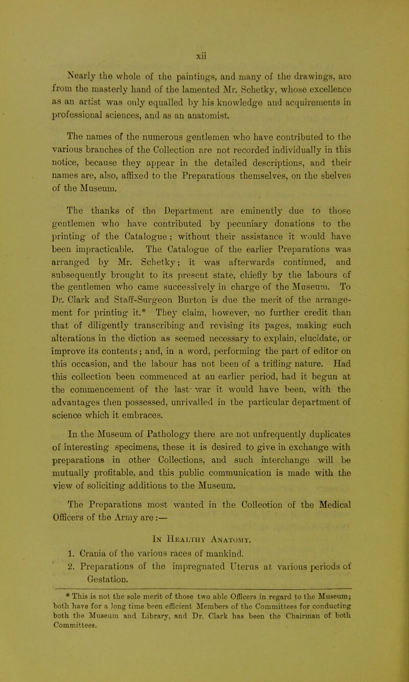 Nearly the whole of the painting-s, and many of the drawings, arc from the masterly hand of the lamented Mr. Schotky, whose excellence as an artist was only equalled by his knowledge and acquirements in professional sciences, and as an anatomist. The names of the numerous gentlemen who have contnbuted to the various branches of the Collection are not recorded individually in this notice, because they appear in the detailed descriptions, and their names are, also, affixed to the Preparations themselves, on the shelveo of the Museum. The thanks of the Department are eminently due to those gentlemen who have contributed by pecuniary donations to the printing of the Catalogue ; without, their assistance it ^vould have been impracticable. The Catalogue of the earlier Preparations was arranged by Mr. Schetky; it was afterwards continued, and subsequently brought to its present state, chiefly by the labours of the gentlemen who came successively in charge of the Museum. To Dr. Clark and Staff-Surgeon Burton is due the merit of the arrange- ment for printing it.* They claim, however, no further credit than that of diligently transcribing and revising its pages, making such alterations in the diction as seemed necessary to explain, elucidate, or improve its contents; and, in a word, performing the part of editor on this occasion, and the labour has not been of a trifling nature. Had this collection been commenced at an earlier period, had it begun at the commencement of the last- war it would have been, with the advantages then possessed, unrivalled in the particular department of science which it embraces. In the Museum of Pathology there are not unfrequently duplicates of interesting specimens, these it is desired to give in exchange with preparations in other Collections, and such interchange will be mutually profitable, and this public communication is made with the view of soliciting additions to the Museum. The Preparations most wanted in the CoUeotion of the Medical Officers of the Army are:— In Healthy Anatomy. 1. Crania of the various races of mankind. 2. Preparations of the impregnated Uterus at various periods of Gestation. * This is nob the sole merit of those two able Officers in regard to Iho Museum; both have for a long time been efficient Members of the Committees for conducting both the Museum and Library, and Dr. Clark has been the Chairman of both Committees.